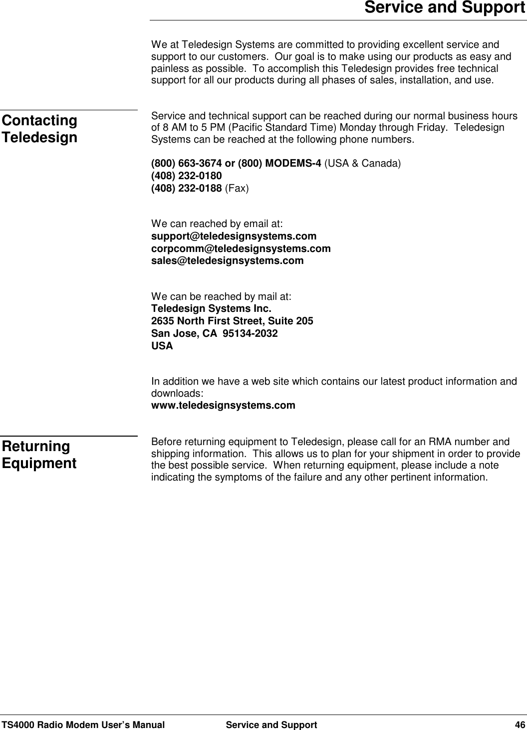 TS4000 Radio Modem User’s Manual  Service and Support 46Service and SupportWe at Teledesign Systems are committed to providing excellent service andsupport to our customers.  Our goal is to make using our products as easy andpainless as possible.  To accomplish this Teledesign provides free technicalsupport for all our products during all phases of sales, installation, and use.Service and technical support can be reached during our normal business hoursof 8 AM to 5 PM (Pacific Standard Time) Monday through Friday.  TeledesignSystems can be reached at the following phone numbers.(800) 663-3674 or (800) MODEMS-4 (USA &amp; Canada)(408) 232-0180(408) 232-0188 (Fax)We can reached by email at:support@teledesignsystems.comcorpcomm@teledesignsystems.comsales@teledesignsystems.comWe can be reached by mail at:Teledesign Systems Inc.2635 North First Street, Suite 205San Jose, CA  95134-2032USAIn addition we have a web site which contains our latest product information anddownloads:www.teledesignsystems.comBefore returning equipment to Teledesign, please call for an RMA number andshipping information.  This allows us to plan for your shipment in order to providethe best possible service.  When returning equipment, please include a noteindicating the symptoms of the failure and any other pertinent information.ContactingTeledesignReturningEquipment