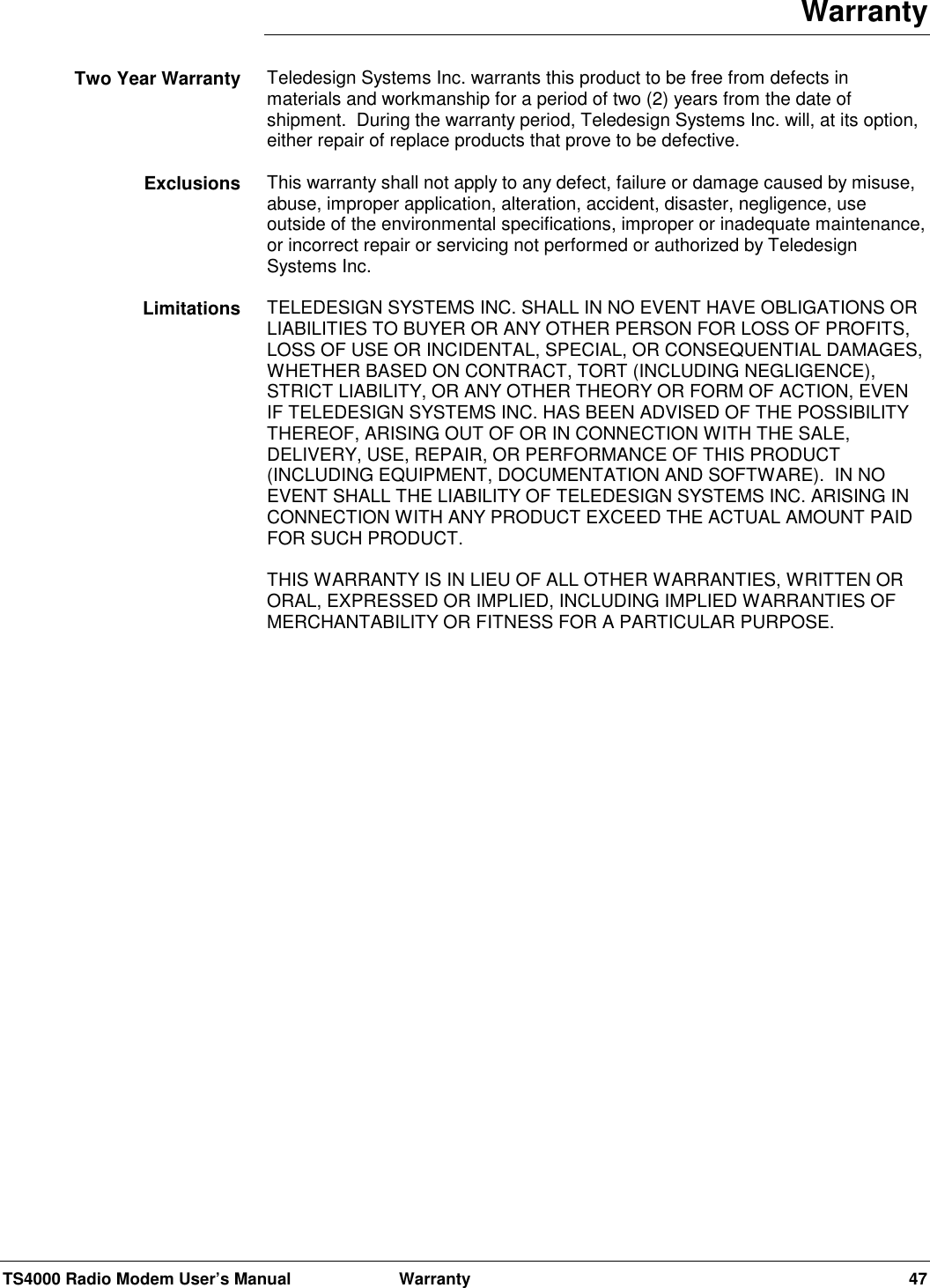 TS4000 Radio Modem User’s Manual  Warranty 47WarrantyTeledesign Systems Inc. warrants this product to be free from defects inmaterials and workmanship for a period of two (2) years from the date ofshipment.  During the warranty period, Teledesign Systems Inc. will, at its option,either repair of replace products that prove to be defective.This warranty shall not apply to any defect, failure or damage caused by misuse,abuse, improper application, alteration, accident, disaster, negligence, useoutside of the environmental specifications, improper or inadequate maintenance,or incorrect repair or servicing not performed or authorized by TeledesignSystems Inc.TELEDESIGN SYSTEMS INC. SHALL IN NO EVENT HAVE OBLIGATIONS ORLIABILITIES TO BUYER OR ANY OTHER PERSON FOR LOSS OF PROFITS,LOSS OF USE OR INCIDENTAL, SPECIAL, OR CONSEQUENTIAL DAMAGES,WHETHER BASED ON CONTRACT, TORT (INCLUDING NEGLIGENCE),STRICT LIABILITY, OR ANY OTHER THEORY OR FORM OF ACTION, EVENIF TELEDESIGN SYSTEMS INC. HAS BEEN ADVISED OF THE POSSIBILITYTHEREOF, ARISING OUT OF OR IN CONNECTION WITH THE SALE,DELIVERY, USE, REPAIR, OR PERFORMANCE OF THIS PRODUCT(INCLUDING EQUIPMENT, DOCUMENTATION AND SOFTWARE).  IN NOEVENT SHALL THE LIABILITY OF TELEDESIGN SYSTEMS INC. ARISING INCONNECTION WITH ANY PRODUCT EXCEED THE ACTUAL AMOUNT PAIDFOR SUCH PRODUCT.THIS WARRANTY IS IN LIEU OF ALL OTHER WARRANTIES, WRITTEN ORORAL, EXPRESSED OR IMPLIED, INCLUDING IMPLIED WARRANTIES OFMERCHANTABILITY OR FITNESS FOR A PARTICULAR PURPOSE.Two Year WarrantyExclusionsLimitations