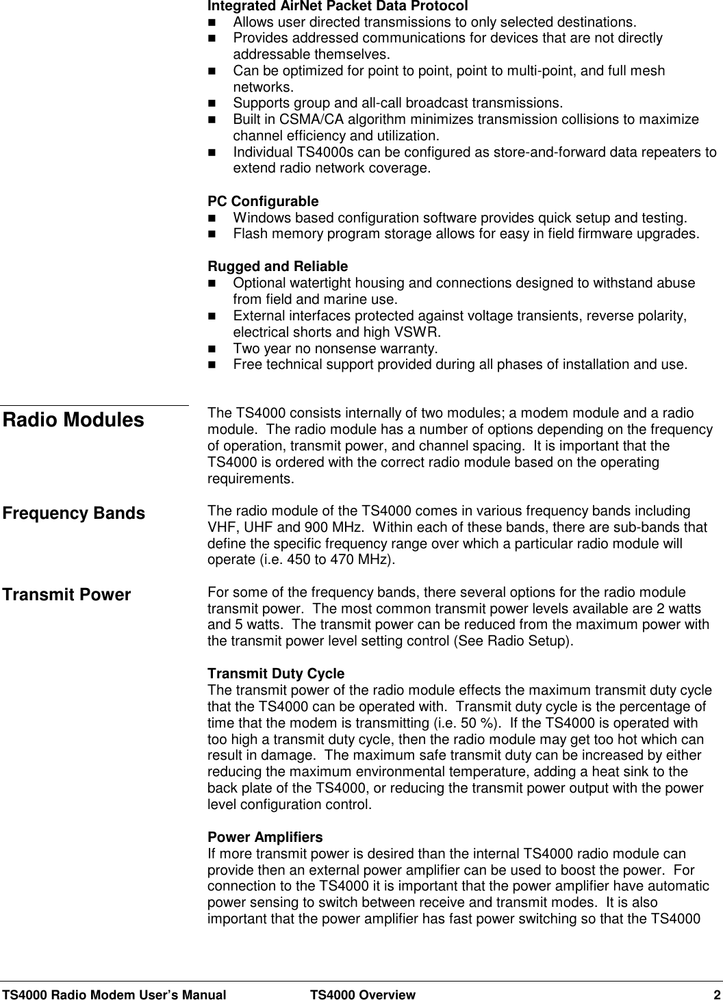 TS4000 Radio Modem User’s Manual  TS4000 Overview 2Integrated AirNet Packet Data Protocol Allows user directed transmissions to only selected destinations. Provides addressed communications for devices that are not directlyaddressable themselves. Can be optimized for point to point, point to multi-point, and full meshnetworks. Supports group and all-call broadcast transmissions. Built in CSMA/CA algorithm minimizes transmission collisions to maximizechannel efficiency and utilization. Individual TS4000s can be configured as store-and-forward data repeaters toextend radio network coverage.PC Configurable Windows based configuration software provides quick setup and testing. Flash memory program storage allows for easy in field firmware upgrades.Rugged and Reliable Optional watertight housing and connections designed to withstand abusefrom field and marine use. External interfaces protected against voltage transients, reverse polarity,electrical shorts and high VSWR. Two year no nonsense warranty. Free technical support provided during all phases of installation and use.The TS4000 consists internally of two modules; a modem module and a radiomodule.  The radio module has a number of options depending on the frequencyof operation, transmit power, and channel spacing.  It is important that theTS4000 is ordered with the correct radio module based on the operatingrequirements.The radio module of the TS4000 comes in various frequency bands includingVHF, UHF and 900 MHz.  Within each of these bands, there are sub-bands thatdefine the specific frequency range over which a particular radio module willoperate (i.e. 450 to 470 MHz).For some of the frequency bands, there several options for the radio moduletransmit power.  The most common transmit power levels available are 2 wattsand 5 watts.  The transmit power can be reduced from the maximum power withthe transmit power level setting control (See Radio Setup).Transmit Duty CycleThe transmit power of the radio module effects the maximum transmit duty cyclethat the TS4000 can be operated with.  Transmit duty cycle is the percentage oftime that the modem is transmitting (i.e. 50 %).  If the TS4000 is operated withtoo high a transmit duty cycle, then the radio module may get too hot which canresult in damage.  The maximum safe transmit duty can be increased by eitherreducing the maximum environmental temperature, adding a heat sink to theback plate of the TS4000, or reducing the transmit power output with the powerlevel configuration control.Power AmplifiersIf more transmit power is desired than the internal TS4000 radio module canprovide then an external power amplifier can be used to boost the power.  Forconnection to the TS4000 it is important that the power amplifier have automaticpower sensing to switch between receive and transmit modes.  It is alsoimportant that the power amplifier has fast power switching so that the TS4000Radio ModulesFrequency BandsTransmit Power