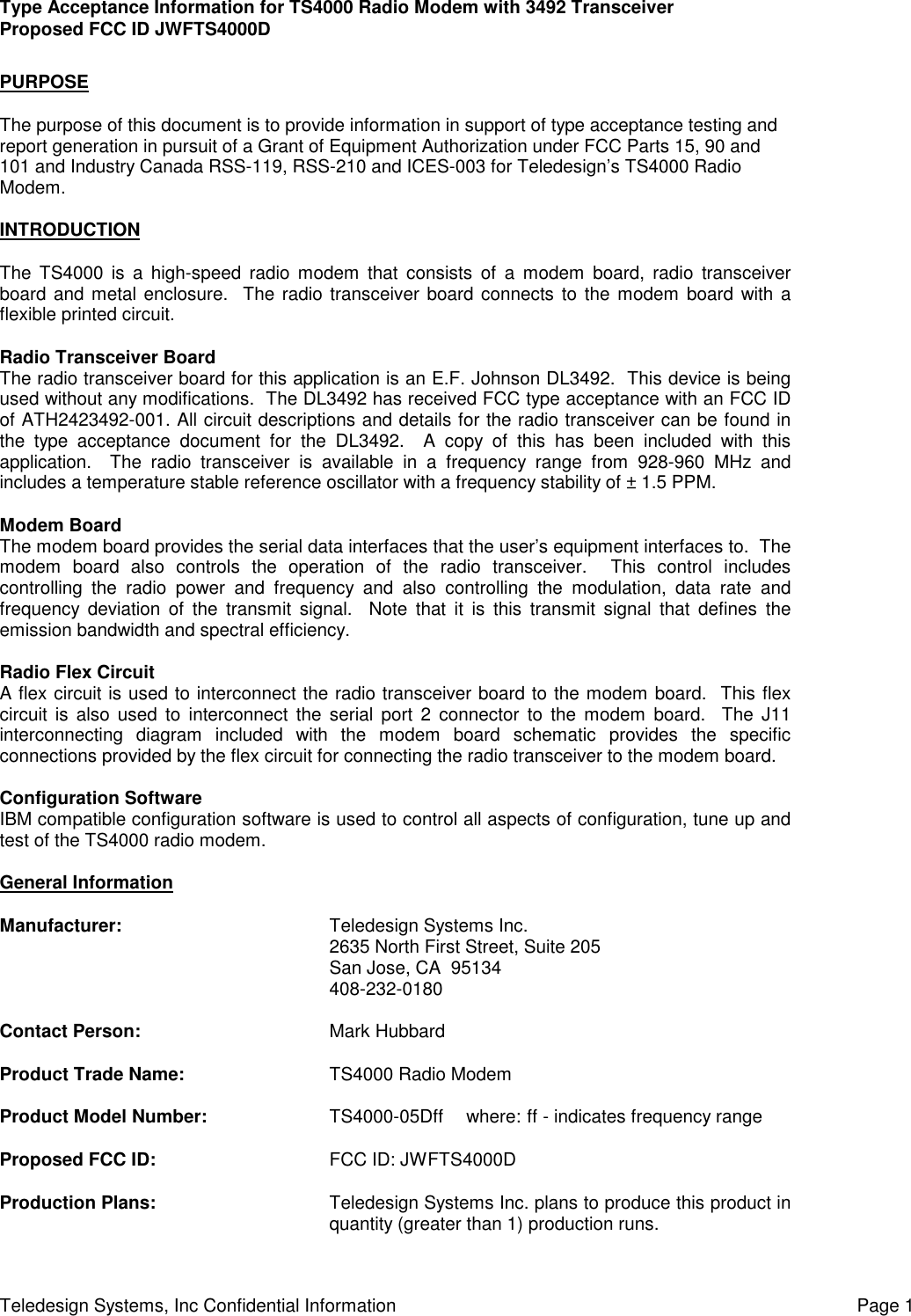 Type Acceptance Information for TS4000 Radio Modem with 3492 TransceiverProposed FCC ID JWFTS4000DTeledesign Systems, Inc Confidential Information Page 1PURPOSEThe purpose of this document is to provide information in support of type acceptance testing andreport generation in pursuit of a Grant of Equipment Authorization under FCC Parts 15, 90 and101 and Industry Canada RSS-119, RSS-210 and ICES-003 for Teledesign’s TS4000 RadioModem.INTRODUCTIONThe TS4000 is a high-speed radio modem that consists of a modem board, radio transceiverboard and metal enclosure.  The radio transceiver board connects to the modem board with aflexible printed circuit.Radio Transceiver BoardThe radio transceiver board for this application is an E.F. Johnson DL3492.  This device is beingused without any modifications.  The DL3492 has received FCC type acceptance with an FCC IDof ATH2423492-001. All circuit descriptions and details for the radio transceiver can be found inthe type acceptance document for the DL3492.  A copy of this has been included with thisapplication.  The radio transceiver is available in a frequency range from 928-960 MHz andincludes a temperature stable reference oscillator with a frequency stability of ± 1.5 PPM.Modem BoardThe modem board provides the serial data interfaces that the user’s equipment interfaces to.  Themodem board also controls the operation of the radio transceiver.  This control includescontrolling the radio power and frequency and also controlling the modulation, data rate andfrequency deviation of the transmit signal.  Note that it is this transmit signal that defines theemission bandwidth and spectral efficiency.Radio Flex CircuitA flex circuit is used to interconnect the radio transceiver board to the modem board.  This flexcircuit is also used to interconnect the serial port 2 connector to the modem board.  The J11interconnecting diagram included with the modem board schematic provides the specificconnections provided by the flex circuit for connecting the radio transceiver to the modem board.Configuration SoftwareIBM compatible configuration software is used to control all aspects of configuration, tune up andtest of the TS4000 radio modem.General InformationManufacturer: Teledesign Systems Inc.2635 North First Street, Suite 205San Jose, CA  95134408-232-0180Contact Person: Mark HubbardProduct Trade Name: TS4000 Radio ModemProduct Model Number: TS4000-05Dff  where: ff - indicates frequency rangeProposed FCC ID: FCC ID: JWFTS4000DProduction Plans: Teledesign Systems Inc. plans to produce this product inquantity (greater than 1) production runs.