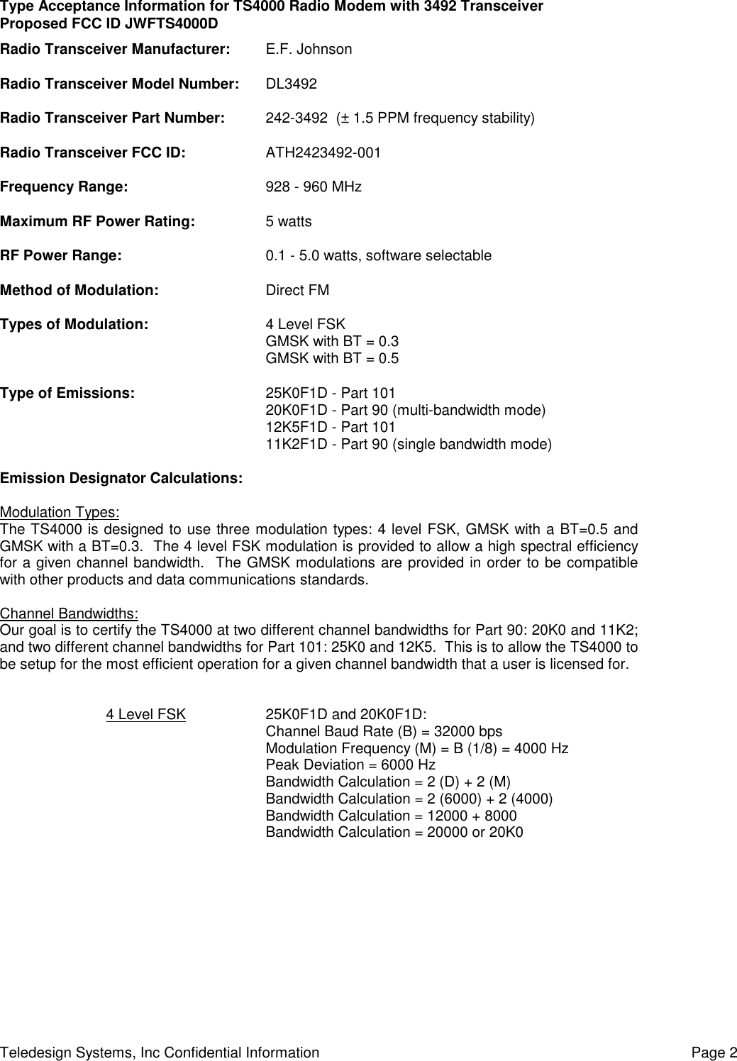 Type Acceptance Information for TS4000 Radio Modem with 3492 TransceiverProposed FCC ID JWFTS4000DTeledesign Systems, Inc Confidential Information Page 2Radio Transceiver Manufacturer: E.F. JohnsonRadio Transceiver Model Number: DL3492Radio Transceiver Part Number: 242-3492  (± 1.5 PPM frequency stability)Radio Transceiver FCC ID: ATH2423492-001Frequency Range: 928 - 960 MHzMaximum RF Power Rating: 5 wattsRF Power Range: 0.1 - 5.0 watts, software selectableMethod of Modulation: Direct FMTypes of Modulation: 4 Level FSKGMSK with BT = 0.3GMSK with BT = 0.5Type of Emissions: 25K0F1D - Part 10120K0F1D - Part 90 (multi-bandwidth mode)12K5F1D - Part 10111K2F1D - Part 90 (single bandwidth mode)Emission Designator Calculations:Modulation Types:The TS4000 is designed to use three modulation types: 4 level FSK, GMSK with a BT=0.5 andGMSK with a BT=0.3.  The 4 level FSK modulation is provided to allow a high spectral efficiencyfor a given channel bandwidth.  The GMSK modulations are provided in order to be compatiblewith other products and data communications standards.Channel Bandwidths:Our goal is to certify the TS4000 at two different channel bandwidths for Part 90: 20K0 and 11K2;and two different channel bandwidths for Part 101: 25K0 and 12K5.  This is to allow the TS4000 tobe setup for the most efficient operation for a given channel bandwidth that a user is licensed for.4 Level FSK 25K0F1D and 20K0F1D:Channel Baud Rate (B) = 32000 bpsModulation Frequency (M) = B (1/8) = 4000 HzPeak Deviation = 6000 HzBandwidth Calculation = 2 (D) + 2 (M)Bandwidth Calculation = 2 (6000) + 2 (4000)Bandwidth Calculation = 12000 + 8000Bandwidth Calculation = 20000 or 20K0