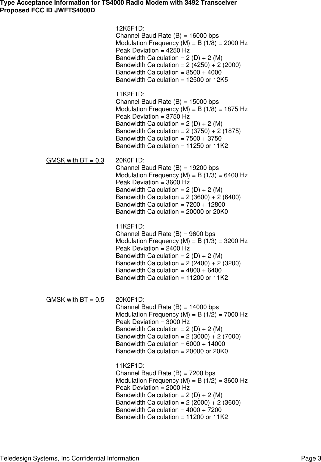 Type Acceptance Information for TS4000 Radio Modem with 3492 TransceiverProposed FCC ID JWFTS4000DTeledesign Systems, Inc Confidential Information Page 312K5F1D:Channel Baud Rate (B) = 16000 bpsModulation Frequency (M) = B (1/8) = 2000 HzPeak Deviation = 4250 HzBandwidth Calculation = 2 (D) + 2 (M)Bandwidth Calculation = 2 (4250) + 2 (2000)Bandwidth Calculation = 8500 + 4000Bandwidth Calculation = 12500 or 12K511K2F1D:Channel Baud Rate (B) = 15000 bpsModulation Frequency (M) = B (1/8) = 1875 HzPeak Deviation = 3750 HzBandwidth Calculation = 2 (D) + 2 (M)Bandwidth Calculation = 2 (3750) + 2 (1875)Bandwidth Calculation = 7500 + 3750Bandwidth Calculation = 11250 or 11K2GMSK with BT = 0.3 20K0F1D:Channel Baud Rate (B) = 19200 bpsModulation Frequency (M) = B (1/3) = 6400 HzPeak Deviation = 3600 HzBandwidth Calculation = 2 (D) + 2 (M)Bandwidth Calculation = 2 (3600) + 2 (6400)Bandwidth Calculation = 7200 + 12800Bandwidth Calculation = 20000 or 20K011K2F1D:Channel Baud Rate (B) = 9600 bpsModulation Frequency (M) = B (1/3) = 3200 HzPeak Deviation = 2400 HzBandwidth Calculation = 2 (D) + 2 (M)Bandwidth Calculation = 2 (2400) + 2 (3200)Bandwidth Calculation = 4800 + 6400Bandwidth Calculation = 11200 or 11K2GMSK with BT = 0.5 20K0F1D:Channel Baud Rate (B) = 14000 bpsModulation Frequency (M) = B (1/2) = 7000 HzPeak Deviation = 3000 HzBandwidth Calculation = 2 (D) + 2 (M)Bandwidth Calculation = 2 (3000) + 2 (7000)Bandwidth Calculation = 6000 + 14000Bandwidth Calculation = 20000 or 20K011K2F1D:Channel Baud Rate (B) = 7200 bpsModulation Frequency (M) = B (1/2) = 3600 HzPeak Deviation = 2000 HzBandwidth Calculation = 2 (D) + 2 (M)Bandwidth Calculation = 2 (2000) + 2 (3600)Bandwidth Calculation = 4000 + 7200Bandwidth Calculation = 11200 or 11K2