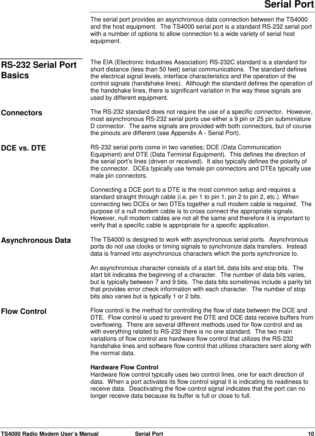 TS4000 Radio Modem User’s Manual  Serial Port 10Serial PortThe serial port provides an asynchronous data connection between the TS4000and the host equipment.  The TS4000 serial port is a standard RS-232 serial portwith a number of options to allow connection to a wide variety of serial hostequipment.The EIA (Electronic Industries Association) RS-232C standard is a standard forshort distance (less than 50 feet) serial communications.  The standard definesthe electrical signal levels, interface characteristics and the operation of thecontrol signals (handshake lines).  Although the standard defines the operation ofthe handshake lines, there is significant variation in the way these signals areused by different equipment.The RS-232 standard does not require the use of a specific connector.  However,most asynchronous RS-232 serial ports use either a 9 pin or 25 pin subminiatureD connector.  The same signals are provided with both connectors, but of coursethe pinouts are different (see Appendix A - Serial Port).RS-232 serial ports come in two varieties; DCE (Data CommunicationEquipment) and DTE (Data Terminal Equipment).  This defines the direction ofthe serial port’s lines (driven or received).  It also typically defines the polarity ofthe connector.  DCEs typically use female pin connectors and DTEs typically usemale pin connectors.Connecting a DCE port to a DTE is the most common setup and requires astandard straight through cable (i.e. pin 1 to pin 1, pin 2 to pin 2, etc.). Whenconnecting two DCEs or two DTEs together a null modem cable is required.  Thepurpose of a null modem cable is to cross connect the appropriate signals.However, null modem cables are not all the same and therefore it is important toverify that a specific cable is appropriate for a specific application.The TS4000 is designed to work with asynchronous serial ports.  Asynchronousports do not use clocks or timing signals to synchronize data transfers.  Insteaddata is framed into asynchronous characters which the ports synchronize to.An asynchronous character consists of a start bit, data bits and stop bits.  Thestart bit indicates the beginning of a character.  The number of data bits varies,but is typically between 7 and 9 bits.  The data bits sometimes include a parity bitthat provides error check information with each character.  The number of stopbits also varies but is typically 1 or 2 bits.Flow control is the method for controlling the flow of data between the DCE andDTE.  Flow control is used to prevent the DTE and DCE data receive buffers fromoverflowing.  There are several different methods used for flow control and aswith everything related to RS-232 there is no one standard.  The two mainvariations of flow control are hardware flow control that utilizes the RS-232handshake lines and software flow control that utilizes characters sent along withthe normal data.Hardware Flow ControlHardware flow control typically uses two control lines, one for each direction ofdata.  When a port activates its flow control signal it is indicating its readiness toreceive data.  Deactivating the flow control signal indicates that the port can nolonger receive data because its buffer is full or close to full.RS-232 Serial PortBasicsConnectorsDCE vs. DTEAsynchronous DataFlow Control