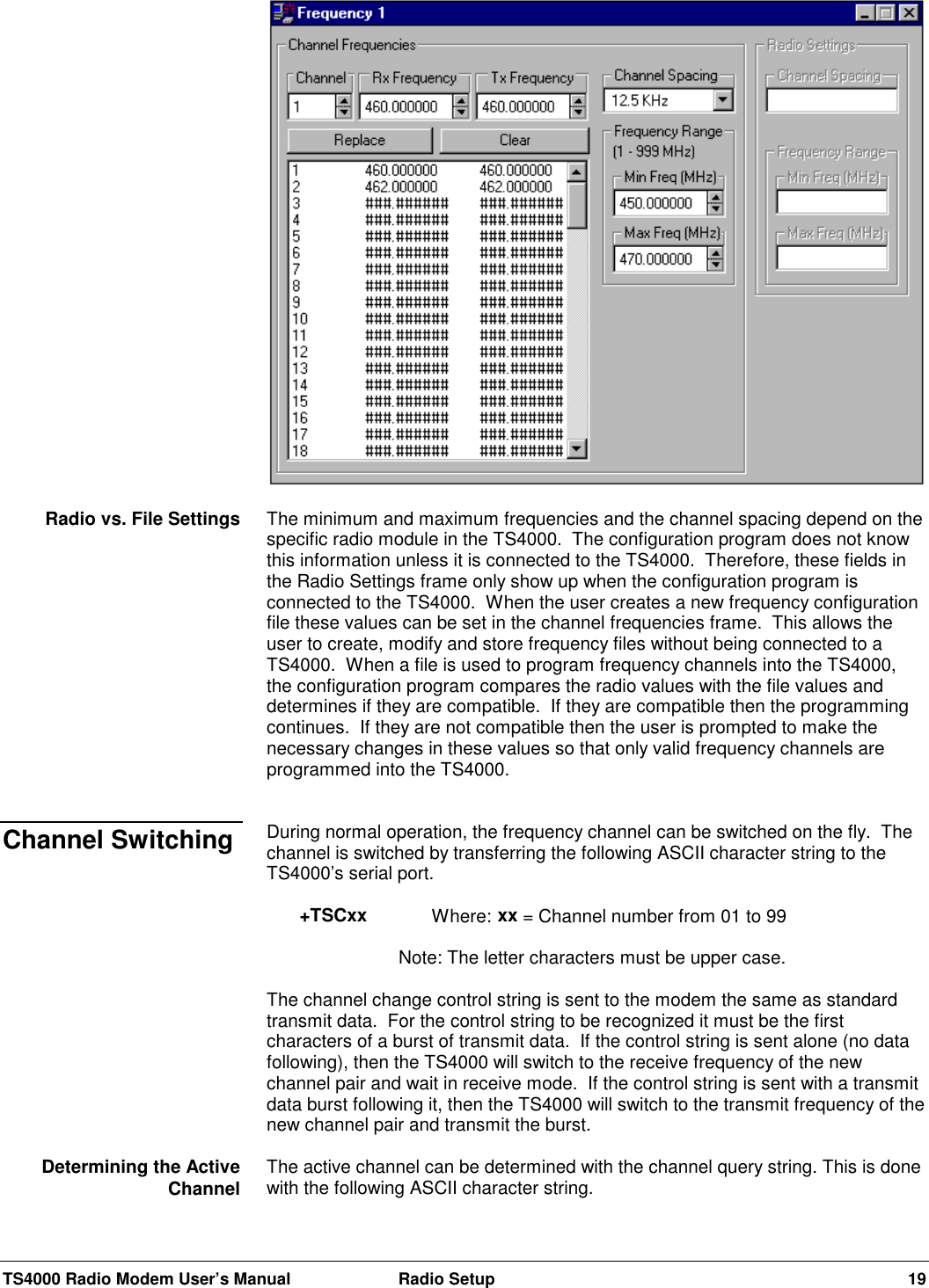 TS4000 Radio Modem User’s Manual  Radio Setup 19The minimum and maximum frequencies and the channel spacing depend on thespecific radio module in the TS4000.  The configuration program does not knowthis information unless it is connected to the TS4000.  Therefore, these fields inthe Radio Settings frame only show up when the configuration program isconnected to the TS4000.  When the user creates a new frequency configurationfile these values can be set in the channel frequencies frame.  This allows theuser to create, modify and store frequency files without being connected to aTS4000.  When a file is used to program frequency channels into the TS4000,the configuration program compares the radio values with the file values anddetermines if they are compatible.  If they are compatible then the programmingcontinues.  If they are not compatible then the user is prompted to make thenecessary changes in these values so that only valid frequency channels areprogrammed into the TS4000.During normal operation, the frequency channel can be switched on the fly.  Thechannel is switched by transferring the following ASCII character string to theTS4000’s serial port.+TSCxx Where: xx = Channel number from 01 to 99Note: The letter characters must be upper case.The channel change control string is sent to the modem the same as standardtransmit data.  For the control string to be recognized it must be the firstcharacters of a burst of transmit data.  If the control string is sent alone (no datafollowing), then the TS4000 will switch to the receive frequency of the newchannel pair and wait in receive mode.  If the control string is sent with a transmitdata burst following it, then the TS4000 will switch to the transmit frequency of thenew channel pair and transmit the burst.The active channel can be determined with the channel query string. This is donewith the following ASCII character string.Radio vs. File SettingsChannel SwitchingDetermining the ActiveChannel