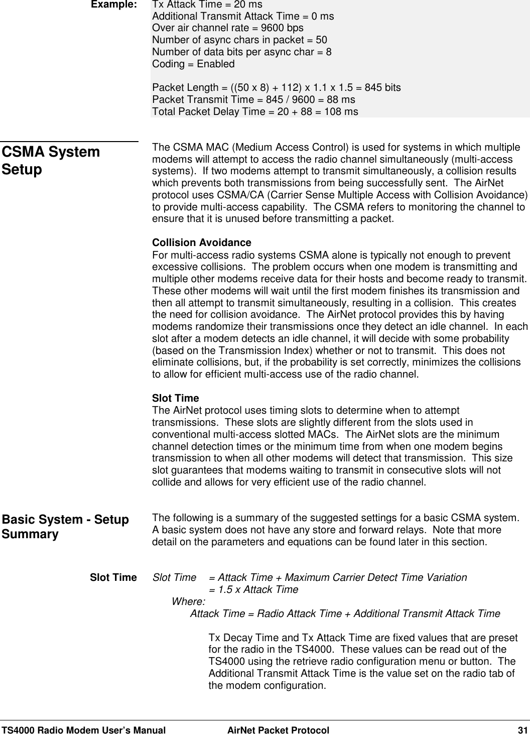 TS4000 Radio Modem User’s Manual  AirNet Packet Protocol 31Tx Attack Time = 20 msAdditional Transmit Attack Time = 0 msOver air channel rate = 9600 bpsNumber of async chars in packet = 50Number of data bits per async char = 8Coding = EnabledPacket Length = ((50 x 8) + 112) x 1.1 x 1.5 = 845 bitsPacket Transmit Time = 845 / 9600 = 88 msTotal Packet Delay Time = 20 + 88 = 108 msThe CSMA MAC (Medium Access Control) is used for systems in which multiplemodems will attempt to access the radio channel simultaneously (multi-accesssystems).  If two modems attempt to transmit simultaneously, a collision resultswhich prevents both transmissions from being successfully sent.  The AirNetprotocol uses CSMA/CA (Carrier Sense Multiple Access with Collision Avoidance)to provide multi-access capability.  The CSMA refers to monitoring the channel toensure that it is unused before transmitting a packet.Collision AvoidanceFor multi-access radio systems CSMA alone is typically not enough to preventexcessive collisions.  The problem occurs when one modem is transmitting andmultiple other modems receive data for their hosts and become ready to transmit.These other modems will wait until the first modem finishes its transmission andthen all attempt to transmit simultaneously, resulting in a collision.  This createsthe need for collision avoidance.  The AirNet protocol provides this by havingmodems randomize their transmissions once they detect an idle channel.  In eachslot after a modem detects an idle channel, it will decide with some probability(based on the Transmission Index) whether or not to transmit.  This does noteliminate collisions, but, if the probability is set correctly, minimizes the collisionsto allow for efficient multi-access use of the radio channel.Slot TimeThe AirNet protocol uses timing slots to determine when to attempttransmissions.  These slots are slightly different from the slots used inconventional multi-access slotted MACs.  The AirNet slots are the minimumchannel detection times or the minimum time from when one modem beginstransmission to when all other modems will detect that transmission.  This sizeslot guarantees that modems waiting to transmit in consecutive slots will notcollide and allows for very efficient use of the radio channel.The following is a summary of the suggested settings for a basic CSMA system.A basic system does not have any store and forward relays.  Note that moredetail on the parameters and equations can be found later in this section.Slot Time  = Attack Time + Maximum Carrier Detect Time Variation= 1.5 x Attack TimeWhere:Attack Time = Radio Attack Time + Additional Transmit Attack TimeTx Decay Time and Tx Attack Time are fixed values that are presetfor the radio in the TS4000.  These values can be read out of theTS4000 using the retrieve radio configuration menu or button.  TheAdditional Transmit Attack Time is the value set on the radio tab ofthe modem configuration.Example:CSMA SystemSetupBasic System - SetupSummarySlot Time