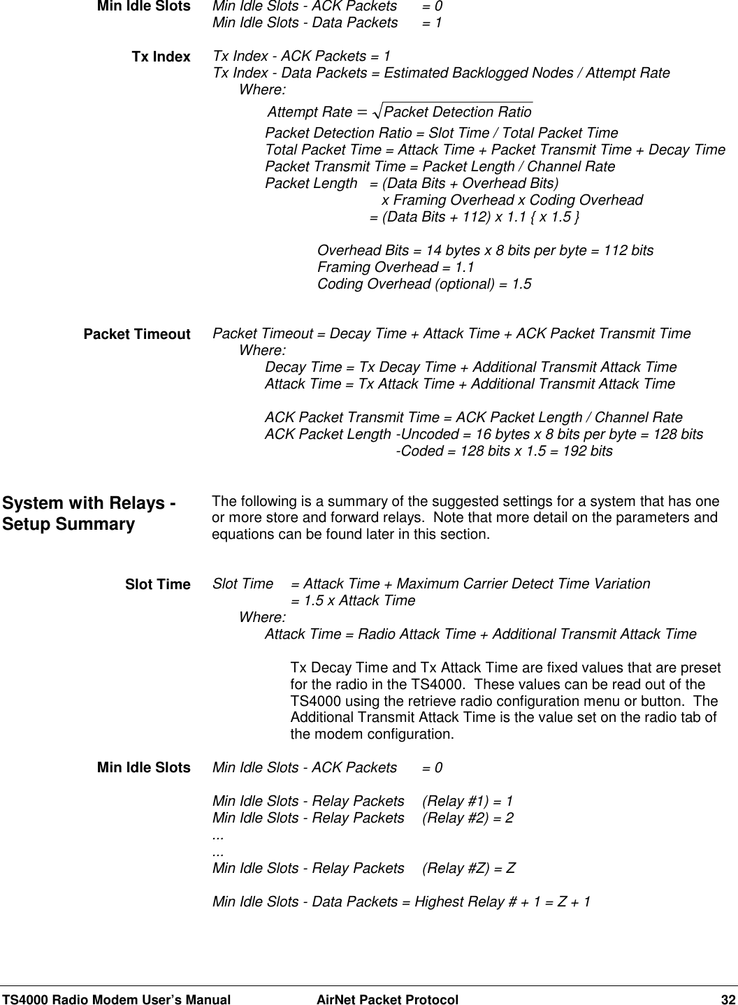 TS4000 Radio Modem User’s Manual  AirNet Packet Protocol 32Min Idle Slots - ACK Packets = 0Min Idle Slots - Data Packets  = 1Tx Index - ACK Packets = 1Tx Index - Data Packets = Estimated Backlogged Nodes / Attempt RateWhere:Attempt Rate Packet Detection Ratio=Packet Detection Ratio = Slot Time / Total Packet TimeTotal Packet Time = Attack Time + Packet Transmit Time + Decay TimePacket Transmit Time = Packet Length / Channel RatePacket Length = (Data Bits + Overhead Bits)   x Framing Overhead x Coding Overhead= (Data Bits + 112) x 1.1 { x 1.5 }Overhead Bits = 14 bytes x 8 bits per byte = 112 bitsFraming Overhead = 1.1Coding Overhead (optional) = 1.5Packet Timeout = Decay Time + Attack Time + ACK Packet Transmit TimeWhere:Decay Time = Tx Decay Time + Additional Transmit Attack TimeAttack Time = Tx Attack Time + Additional Transmit Attack TimeACK Packet Transmit Time = ACK Packet Length / Channel RateACK Packet Length -Uncoded = 16 bytes x 8 bits per byte = 128 bits-Coded = 128 bits x 1.5 = 192 bitsThe following is a summary of the suggested settings for a system that has oneor more store and forward relays.  Note that more detail on the parameters andequations can be found later in this section.Slot Time  = Attack Time + Maximum Carrier Detect Time Variation= 1.5 x Attack TimeWhere:Attack Time = Radio Attack Time + Additional Transmit Attack TimeTx Decay Time and Tx Attack Time are fixed values that are presetfor the radio in the TS4000.  These values can be read out of theTS4000 using the retrieve radio configuration menu or button.  TheAdditional Transmit Attack Time is the value set on the radio tab ofthe modem configuration.Min Idle Slots - ACK Packets = 0Min Idle Slots - Relay Packets  (Relay #1) = 1Min Idle Slots - Relay Packets  (Relay #2) = 2......Min Idle Slots - Relay Packets  (Relay #Z) = ZMin Idle Slots - Data Packets = Highest Relay # + 1 = Z + 1Min Idle SlotsTx IndexPacket TimeoutSystem with Relays -Setup SummarySlot TimeMin Idle Slots