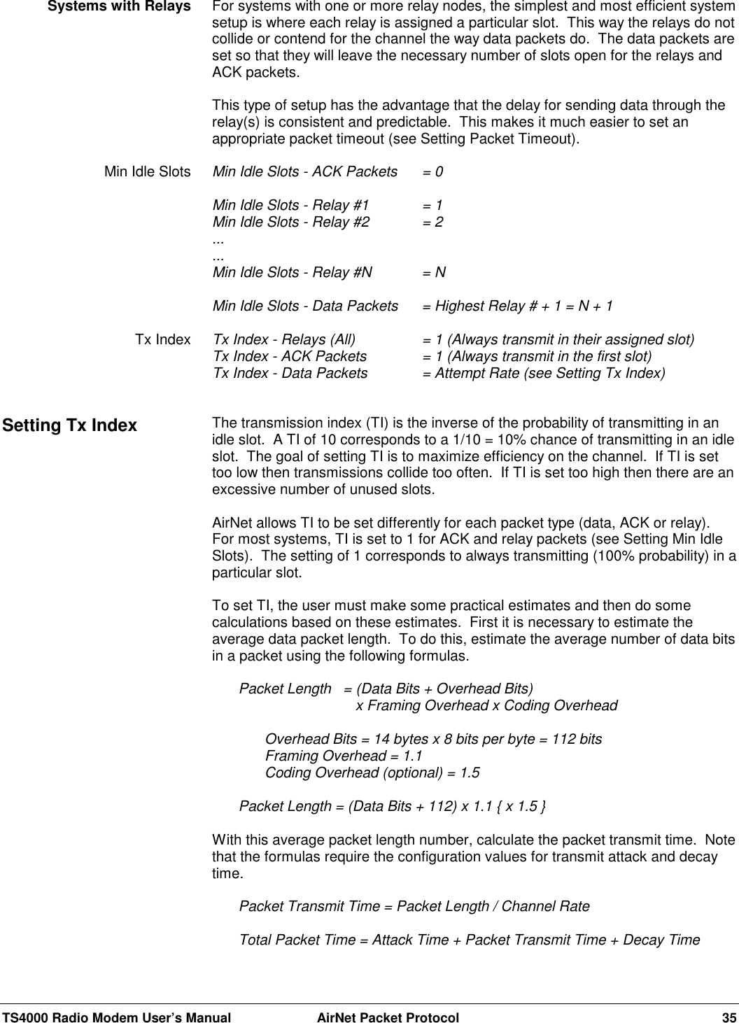 TS4000 Radio Modem User’s Manual  AirNet Packet Protocol 35For systems with one or more relay nodes, the simplest and most efficient systemsetup is where each relay is assigned a particular slot.  This way the relays do notcollide or contend for the channel the way data packets do.  The data packets areset so that they will leave the necessary number of slots open for the relays andACK packets.This type of setup has the advantage that the delay for sending data through therelay(s) is consistent and predictable.  This makes it much easier to set anappropriate packet timeout (see Setting Packet Timeout).Min Idle Slots - ACK Packets = 0Min Idle Slots - Relay #1  = 1Min Idle Slots - Relay #2  = 2......Min Idle Slots - Relay #N  = NMin Idle Slots - Data Packets  = Highest Relay # + 1 = N + 1Tx Index - Relays (All)  = 1 (Always transmit in their assigned slot)Tx Index - ACK Packets = 1 (Always transmit in the first slot)Tx Index - Data Packets = Attempt Rate (see Setting Tx Index)The transmission index (TI) is the inverse of the probability of transmitting in anidle slot.  A TI of 10 corresponds to a 1/10 = 10% chance of transmitting in an idleslot.  The goal of setting TI is to maximize efficiency on the channel.  If TI is settoo low then transmissions collide too often.  If TI is set too high then there are anexcessive number of unused slots.AirNet allows TI to be set differently for each packet type (data, ACK or relay).For most systems, TI is set to 1 for ACK and relay packets (see Setting Min IdleSlots).  The setting of 1 corresponds to always transmitting (100% probability) in aparticular slot.To set TI, the user must make some practical estimates and then do somecalculations based on these estimates.  First it is necessary to estimate theaverage data packet length.  To do this, estimate the average number of data bitsin a packet using the following formulas.Packet Length  = (Data Bits + Overhead Bits)        x Framing Overhead x Coding OverheadOverhead Bits = 14 bytes x 8 bits per byte = 112 bitsFraming Overhead = 1.1Coding Overhead (optional) = 1.5Packet Length = (Data Bits + 112) x 1.1 { x 1.5 }With this average packet length number, calculate the packet transmit time.  Notethat the formulas require the configuration values for transmit attack and decaytime.Packet Transmit Time = Packet Length / Channel RateTotal Packet Time = Attack Time + Packet Transmit Time + Decay TimeSystems with RelaysMin Idle SlotsTx IndexSetting Tx Index