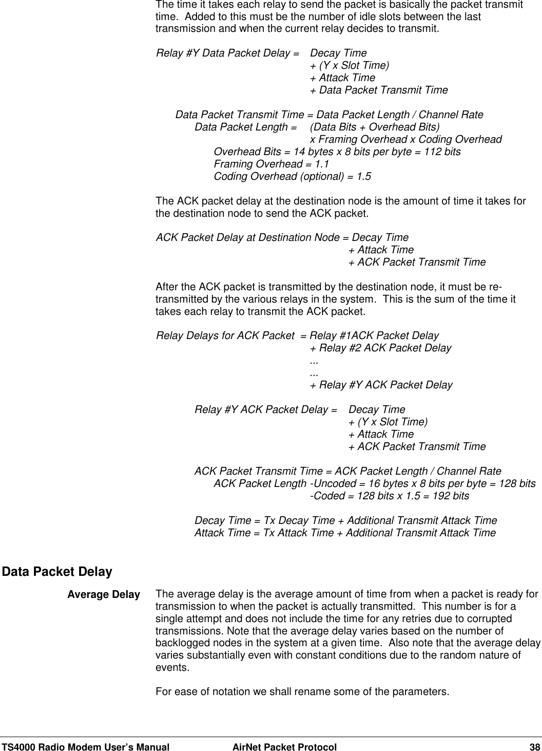 TS4000 Radio Modem User’s Manual  AirNet Packet Protocol 38The time it takes each relay to send the packet is basically the packet transmittime.  Added to this must be the number of idle slots between the lasttransmission and when the current relay decides to transmit.Relay #Y Data Packet Delay =  Decay Time+ (Y x Slot Time)+ Attack Time+ Data Packet Transmit TimeData Packet Transmit Time = Data Packet Length / Channel RateData Packet Length = (Data Bits + Overhead Bits)         x Framing Overhead x Coding OverheadOverhead Bits = 14 bytes x 8 bits per byte = 112 bitsFraming Overhead = 1.1Coding Overhead (optional) = 1.5The ACK packet delay at the destination node is the amount of time it takes forthe destination node to send the ACK packet.ACK Packet Delay at Destination Node = Decay Time+ Attack Time+ ACK Packet Transmit TimeAfter the ACK packet is transmitted by the destination node, it must be re-transmitted by the various relays in the system.  This is the sum of the time ittakes each relay to transmit the ACK packet.Relay Delays for ACK Packet  = Relay #1ACK Packet Delay+ Relay #2 ACK Packet Delay......+ Relay #Y ACK Packet DelayRelay #Y ACK Packet Delay =  Decay Time+ (Y x Slot Time)+ Attack Time+ ACK Packet Transmit TimeACK Packet Transmit Time = ACK Packet Length / Channel RateACK Packet Length -Uncoded = 16 bytes x 8 bits per byte = 128 bits-Coded = 128 bits x 1.5 = 192 bitsDecay Time = Tx Decay Time + Additional Transmit Attack TimeAttack Time = Tx Attack Time + Additional Transmit Attack TimeThe average delay is the average amount of time from when a packet is ready fortransmission to when the packet is actually transmitted.  This number is for asingle attempt and does not include the time for any retries due to corruptedtransmissions. Note that the average delay varies based on the number ofbacklogged nodes in the system at a given time.  Also note that the average delayvaries substantially even with constant conditions due to the random nature ofevents.For ease of notation we shall rename some of the parameters.Data Packet DelayAverage Delay