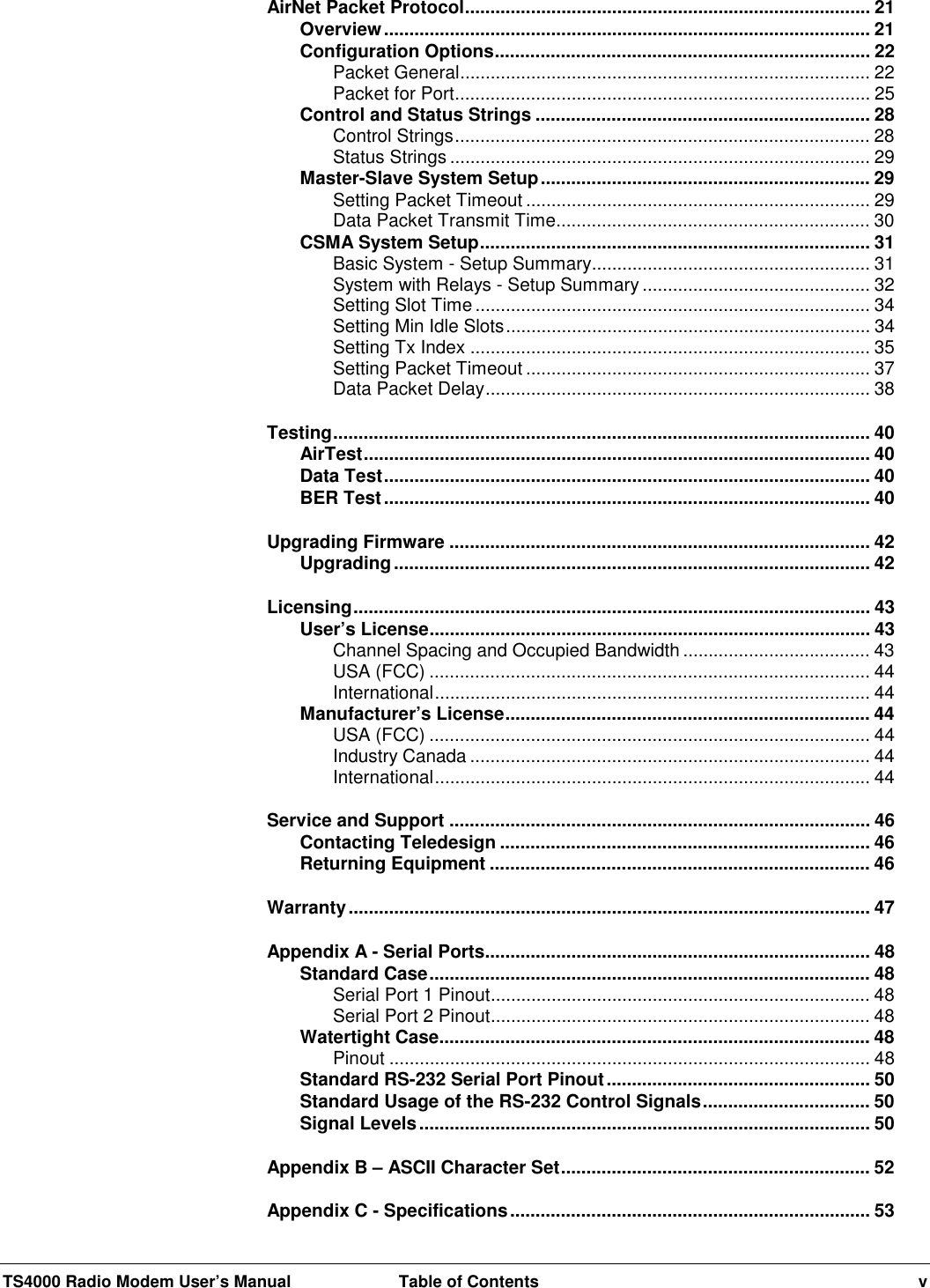 TS4000 Radio Modem User’s Manual  Table of Contents vAirNet Packet Protocol................................................................................ 21Overview................................................................................................ 21Configuration Options.......................................................................... 22Packet General................................................................................. 22Packet for Port.................................................................................. 25Control and Status Strings .................................................................. 28Control Strings.................................................................................. 28Status Strings ................................................................................... 29Master-Slave System Setup................................................................. 29Setting Packet Timeout .................................................................... 29Data Packet Transmit Time.............................................................. 30CSMA System Setup............................................................................. 31Basic System - Setup Summary....................................................... 31System with Relays - Setup Summary ............................................. 32Setting Slot Time .............................................................................. 34Setting Min Idle Slots........................................................................ 34Setting Tx Index ............................................................................... 35Setting Packet Timeout .................................................................... 37Data Packet Delay............................................................................ 38Testing.......................................................................................................... 40AirTest.................................................................................................... 40Data Test................................................................................................ 40BER Test................................................................................................ 40Upgrading Firmware ................................................................................... 42Upgrading.............................................................................................. 42Licensing...................................................................................................... 43User’s License....................................................................................... 43Channel Spacing and Occupied Bandwidth ..................................... 43USA (FCC) ....................................................................................... 44International...................................................................................... 44Manufacturer’s License........................................................................ 44USA (FCC) ....................................................................................... 44Industry Canada ............................................................................... 44International...................................................................................... 44Service and Support ................................................................................... 46Contacting Teledesign ......................................................................... 46Returning Equipment ........................................................................... 46Warranty....................................................................................................... 47Appendix A - Serial Ports............................................................................ 48Standard Case....................................................................................... 48Serial Port 1 Pinout........................................................................... 48Serial Port 2 Pinout........................................................................... 48Watertight Case..................................................................................... 48Pinout ............................................................................................... 48Standard RS-232 Serial Port Pinout.................................................... 50Standard Usage of the RS-232 Control Signals................................. 50Signal Levels......................................................................................... 50Appendix B – ASCII Character Set............................................................. 52Appendix C - Specifications....................................................................... 53