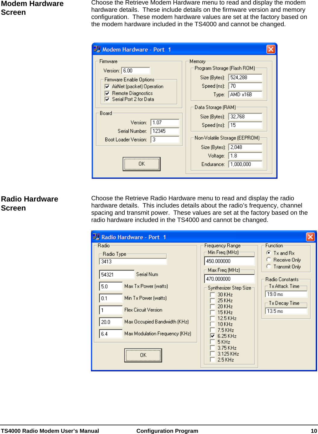  TS4000 Radio Modem User’s Manual   Configuration Program    10  Choose the Retrieve Modem Hardware menu to read and display the modem hardware details.  These include details on the firmware version and memory configuration.  These modem hardware values are set at the factory based on the modem hardware included in the TS4000 and cannot be changed.      Choose the Retrieve Radio Hardware menu to read and display the radio hardware details.  This includes details about the radio’s frequency, channel spacing and transmit power.  These values are set at the factory based on the radio hardware included in the TS4000 and cannot be changed.    Modem Hardware Screen Radio Hardware Screen 