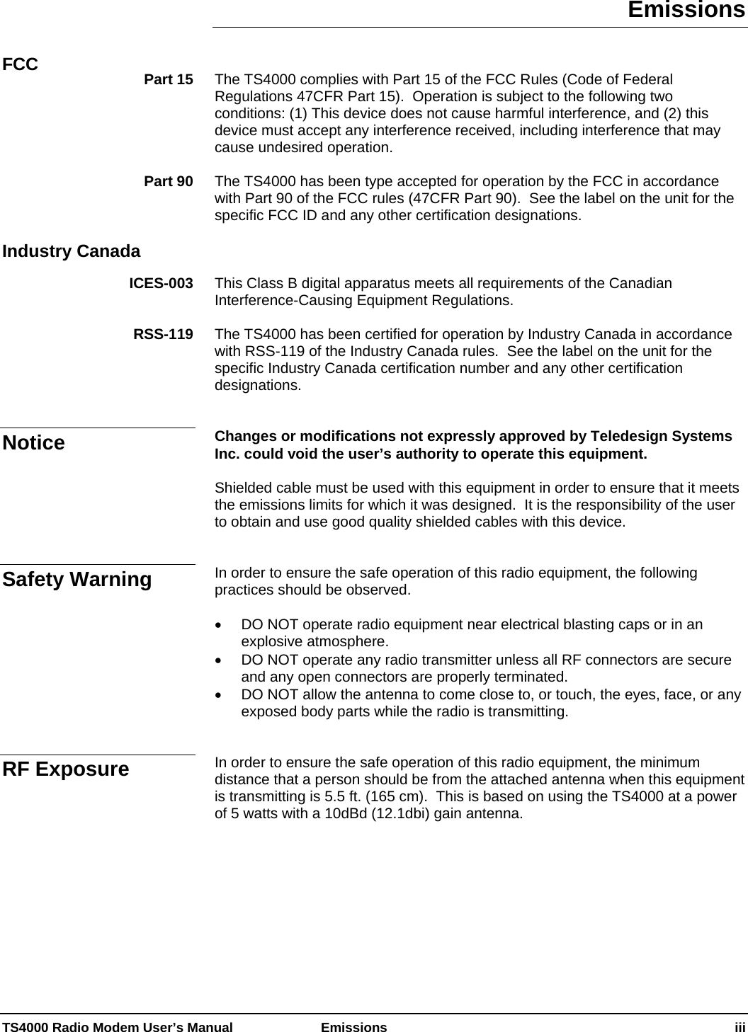 TS4000 Radio Modem User’s Manual   Emissions    iii Emissions   The TS4000 complies with Part 15 of the FCC Rules (Code of Federal Regulations 47CFR Part 15).  Operation is subject to the following two conditions: (1) This device does not cause harmful interference, and (2) this device must accept any interference received, including interference that may cause undesired operation.  The TS4000 has been type accepted for operation by the FCC in accordance with Part 90 of the FCC rules (47CFR Part 90).  See the label on the unit for the specific FCC ID and any other certification designations.    This Class B digital apparatus meets all requirements of the Canadian Interference-Causing Equipment Regulations.  The TS4000 has been certified for operation by Industry Canada in accordance with RSS-119 of the Industry Canada rules.  See the label on the unit for the specific Industry Canada certification number and any other certification designations.   Changes or modifications not expressly approved by Teledesign Systems Inc. could void the user’s authority to operate this equipment.  Shielded cable must be used with this equipment in order to ensure that it meets the emissions limits for which it was designed.  It is the responsibility of the user to obtain and use good quality shielded cables with this device.   In order to ensure the safe operation of this radio equipment, the following practices should be observed.  •  DO NOT operate radio equipment near electrical blasting caps or in an explosive atmosphere. •  DO NOT operate any radio transmitter unless all RF connectors are secure and any open connectors are properly terminated. •  DO NOT allow the antenna to come close to, or touch, the eyes, face, or any exposed body parts while the radio is transmitting.   In order to ensure the safe operation of this radio equipment, the minimum distance that a person should be from the attached antenna when this equipment is transmitting is 5.5 ft. (165 cm).  This is based on using the TS4000 at a power of 5 watts with a 10dBd (12.1dbi) gain antenna.  FCC  Part 15 Part 90 Industry Canada ICES-003 RSS-119 Notice Safety Warning RF Exposure 