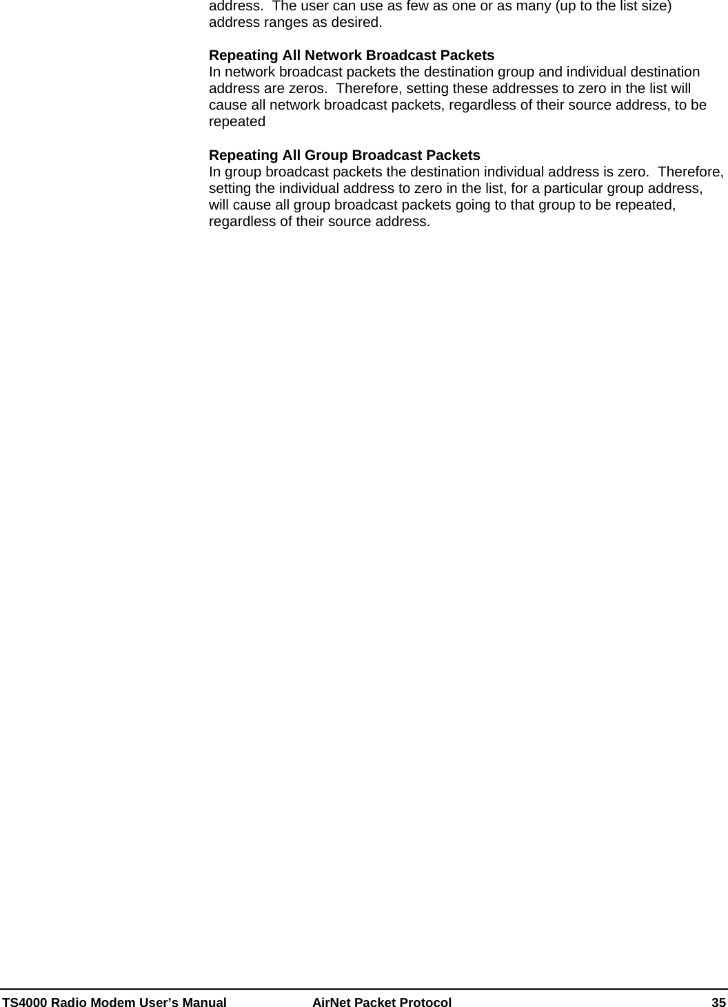  TS4000 Radio Modem User’s Manual   AirNet Packet Protocol    35 address.  The user can use as few as one or as many (up to the list size) address ranges as desired.  Repeating All Network Broadcast Packets In network broadcast packets the destination group and individual destination address are zeros.  Therefore, setting these addresses to zero in the list will cause all network broadcast packets, regardless of their source address, to be repeated  Repeating All Group Broadcast Packets In group broadcast packets the destination individual address is zero.  Therefore, setting the individual address to zero in the list, for a particular group address, will cause all group broadcast packets going to that group to be repeated, regardless of their source address.   