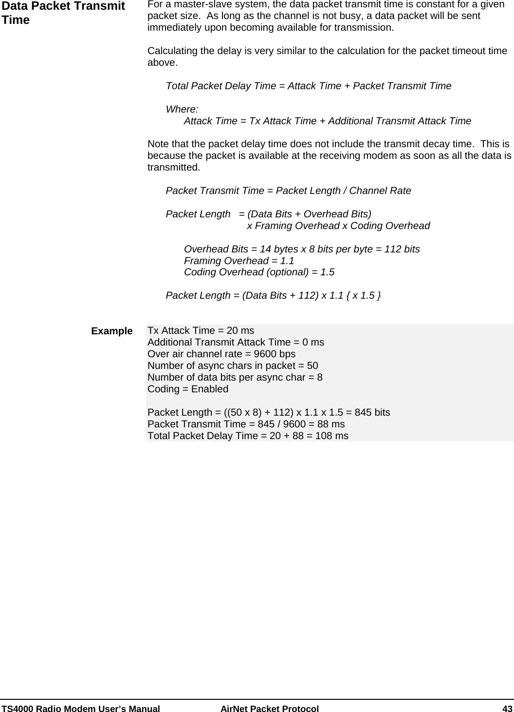  TS4000 Radio Modem User’s Manual   AirNet Packet Protocol    43 For a master-slave system, the data packet transmit time is constant for a given packet size.  As long as the channel is not busy, a data packet will be sent immediately upon becoming available for transmission.  Calculating the delay is very similar to the calculation for the packet timeout time above.    Total Packet Delay Time = Attack Time + Packet Transmit Time   Where: Attack Time = Tx Attack Time + Additional Transmit Attack Time    Note that the packet delay time does not include the transmit decay time.  This is because the packet is available at the receiving modem as soon as all the data is transmitted.    Packet Transmit Time = Packet Length / Channel Rate                   Packet Length   = (Data Bits + Overhead Bits)                   x Framing Overhead x Coding Overhead        Overhead Bits = 14 bytes x 8 bits per byte = 112 bits     Framing Overhead = 1.1     Coding Overhead (optional) = 1.5    Packet Length = (Data Bits + 112) x 1.1 { x 1.5 }   Tx Attack Time = 20 ms Additional Transmit Attack Time = 0 ms Over air channel rate = 9600 bps Number of async chars in packet = 50 Number of data bits per async char = 8 Coding = Enabled  Packet Length = ((50 x 8) + 112) x 1.1 x 1.5 = 845 bits Packet Transmit Time = 845 / 9600 = 88 ms Total Packet Delay Time = 20 + 88 = 108 ms   Data Packet Transmit Time Example 