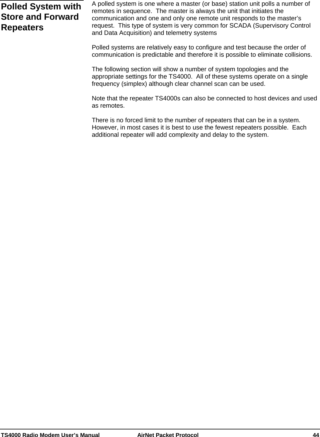  TS4000 Radio Modem User’s Manual   AirNet Packet Protocol    44  A polled system is one where a master (or base) station unit polls a number of remotes in sequence.  The master is always the unit that initiates the communication and one and only one remote unit responds to the master’s request.  This type of system is very common for SCADA (Supervisory Control and Data Acquisition) and telemetry systems  Polled systems are relatively easy to configure and test because the order of communication is predictable and therefore it is possible to eliminate collisions.  The following section will show a number of system topologies and the appropriate settings for the TS4000.  All of these systems operate on a single frequency (simplex) although clear channel scan can be used.  Note that the repeater TS4000s can also be connected to host devices and used as remotes.    There is no forced limit to the number of repeaters that can be in a system.  However, in most cases it is best to use the fewest repeaters possible.  Each additional repeater will add complexity and delay to the system.  Polled System with Store and Forward Repeaters  