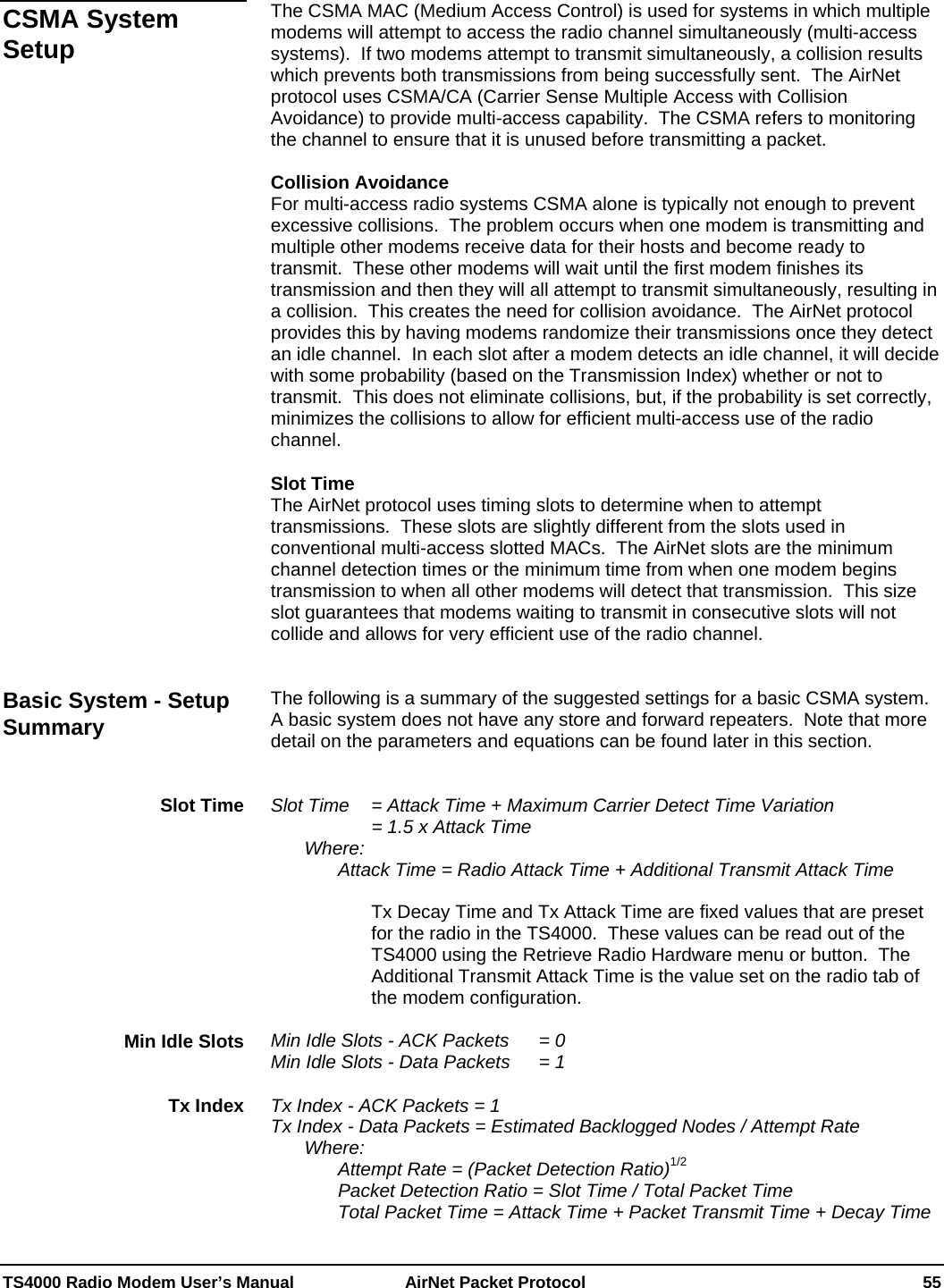  TS4000 Radio Modem User’s Manual   AirNet Packet Protocol    55  The CSMA MAC (Medium Access Control) is used for systems in which multiple modems will attempt to access the radio channel simultaneously (multi-access systems).  If two modems attempt to transmit simultaneously, a collision results which prevents both transmissions from being successfully sent.  The AirNet protocol uses CSMA/CA (Carrier Sense Multiple Access with Collision Avoidance) to provide multi-access capability.  The CSMA refers to monitoring the channel to ensure that it is unused before transmitting a packet.  Collision Avoidance For multi-access radio systems CSMA alone is typically not enough to prevent excessive collisions.  The problem occurs when one modem is transmitting and multiple other modems receive data for their hosts and become ready to transmit.  These other modems will wait until the first modem finishes its transmission and then they will all attempt to transmit simultaneously, resulting in a collision.  This creates the need for collision avoidance.  The AirNet protocol provides this by having modems randomize their transmissions once they detect an idle channel.  In each slot after a modem detects an idle channel, it will decide with some probability (based on the Transmission Index) whether or not to transmit.  This does not eliminate collisions, but, if the probability is set correctly, minimizes the collisions to allow for efficient multi-access use of the radio channel.  Slot Time The AirNet protocol uses timing slots to determine when to attempt transmissions.  These slots are slightly different from the slots used in conventional multi-access slotted MACs.  The AirNet slots are the minimum channel detection times or the minimum time from when one modem begins transmission to when all other modems will detect that transmission.  This size slot guarantees that modems waiting to transmit in consecutive slots will not collide and allows for very efficient use of the radio channel.   The following is a summary of the suggested settings for a basic CSMA system.  A basic system does not have any store and forward repeaters.  Note that more detail on the parameters and equations can be found later in this section.   Slot Time   = Attack Time + Maximum Carrier Detect Time Variation       = 1.5 x Attack Time  Where: Attack Time = Radio Attack Time + Additional Transmit Attack Time  Tx Decay Time and Tx Attack Time are fixed values that are preset for the radio in the TS4000.  These values can be read out of the TS4000 using the Retrieve Radio Hardware menu or button.  The Additional Transmit Attack Time is the value set on the radio tab of the modem configuration.  Min Idle Slots - ACK Packets  = 0 Min Idle Slots - Data Packets   = 1  Tx Index - ACK Packets = 1 Tx Index - Data Packets = Estimated Backlogged Nodes / Attempt Rate  Where:     Attempt Rate = (Packet Detection Ratio)1/2     Packet Detection Ratio = Slot Time / Total Packet Time     Total Packet Time = Attack Time + Packet Transmit Time + Decay Time CSMA System Setup Basic System - Setup Summary Slot Time Min Idle Slots Tx Index 