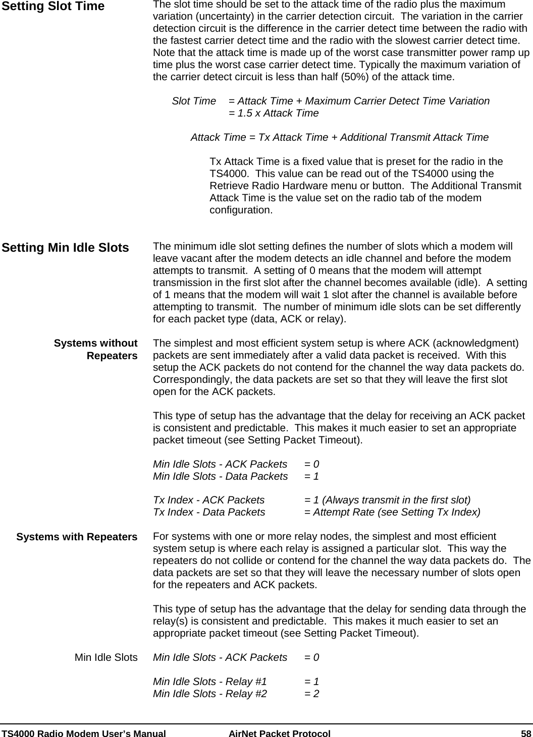  TS4000 Radio Modem User’s Manual   AirNet Packet Protocol    58 The slot time should be set to the attack time of the radio plus the maximum variation (uncertainty) in the carrier detection circuit.  The variation in the carrier detection circuit is the difference in the carrier detect time between the radio with the fastest carrier detect time and the radio with the slowest carrier detect time.  Note that the attack time is made up of the worst case transmitter power ramp up time plus the worst case carrier detect time. Typically the maximum variation of the carrier detect circuit is less than half (50%) of the attack time.    Slot Time   = Attack Time + Maximum Carrier Detect Time Variation     = 1.5 x Attack Time  Attack Time = Tx Attack Time + Additional Transmit Attack Time  Tx Attack Time is a fixed value that is preset for the radio in the TS4000.  This value can be read out of the TS4000 using the Retrieve Radio Hardware menu or button.  The Additional Transmit Attack Time is the value set on the radio tab of the modem configuration.   The minimum idle slot setting defines the number of slots which a modem will leave vacant after the modem detects an idle channel and before the modem attempts to transmit.  A setting of 0 means that the modem will attempt transmission in the first slot after the channel becomes available (idle).  A setting of 1 means that the modem will wait 1 slot after the channel is available before attempting to transmit.  The number of minimum idle slots can be set differently for each packet type (data, ACK or relay).    The simplest and most efficient system setup is where ACK (acknowledgment) packets are sent immediately after a valid data packet is received.  With this setup the ACK packets do not contend for the channel the way data packets do.  Correspondingly, the data packets are set so that they will leave the first slot open for the ACK packets.    This type of setup has the advantage that the delay for receiving an ACK packet is consistent and predictable.  This makes it much easier to set an appropriate packet timeout (see Setting Packet Timeout).  Min Idle Slots - ACK Packets  = 0 Min Idle Slots - Data Packets   = 1  Tx Index - ACK Packets     = 1 (Always transmit in the first slot) Tx Index - Data Packets     = Attempt Rate (see Setting Tx Index)  For systems with one or more relay nodes, the simplest and most efficient system setup is where each relay is assigned a particular slot.  This way the repeaters do not collide or contend for the channel the way data packets do.  The data packets are set so that they will leave the necessary number of slots open for the repeaters and ACK packets.    This type of setup has the advantage that the delay for sending data through the relay(s) is consistent and predictable.  This makes it much easier to set an appropriate packet timeout (see Setting Packet Timeout).  Min Idle Slots - ACK Packets  = 0  Min Idle Slots - Relay #1     = 1 Min Idle Slots - Relay #2     = 2 Setting Slot Time Setting Min Idle Slots Systems without Repeaters Systems with Repeaters Min Idle Slots 