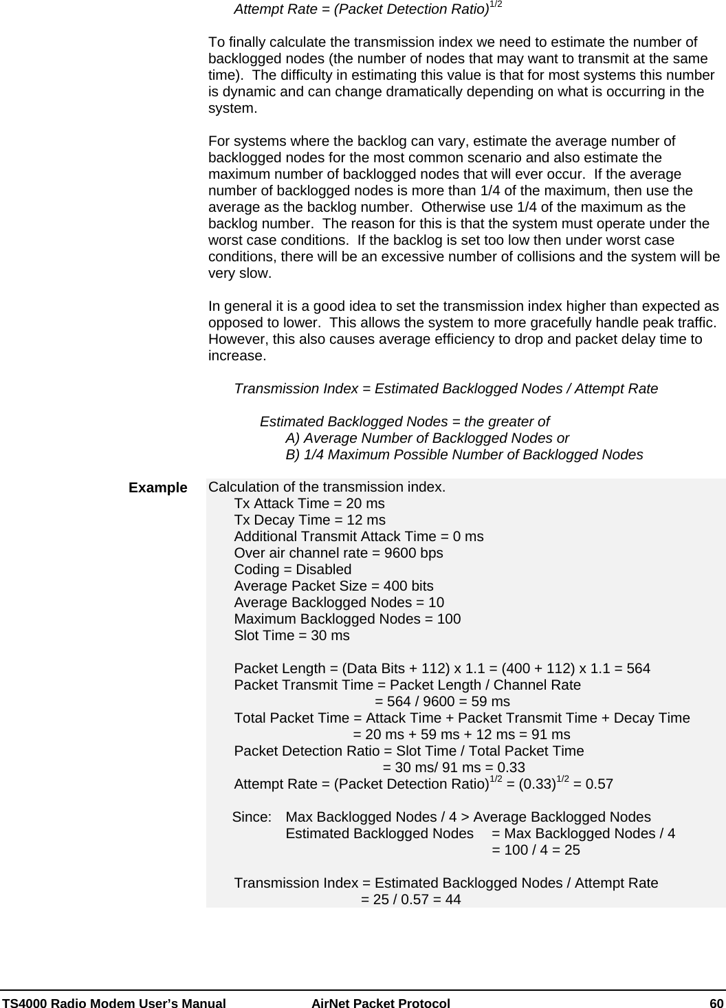  TS4000 Radio Modem User’s Manual   AirNet Packet Protocol    60   Attempt Rate = (Packet Detection Ratio)1/2  To finally calculate the transmission index we need to estimate the number of backlogged nodes (the number of nodes that may want to transmit at the same time).  The difficulty in estimating this value is that for most systems this number is dynamic and can change dramatically depending on what is occurring in the system.    For systems where the backlog can vary, estimate the average number of backlogged nodes for the most common scenario and also estimate the maximum number of backlogged nodes that will ever occur.  If the average number of backlogged nodes is more than 1/4 of the maximum, then use the average as the backlog number.  Otherwise use 1/4 of the maximum as the backlog number.  The reason for this is that the system must operate under the worst case conditions.  If the backlog is set too low then under worst case conditions, there will be an excessive number of collisions and the system will be very slow.    In general it is a good idea to set the transmission index higher than expected as opposed to lower.  This allows the system to more gracefully handle peak traffic.  However, this also causes average efficiency to drop and packet delay time to increase.   Transmission Index = Estimated Backlogged Nodes / Attempt Rate      Estimated Backlogged Nodes = the greater of       A) Average Number of Backlogged Nodes or       B) 1/4 Maximum Possible Number of Backlogged Nodes  Calculation of the transmission index. Tx Attack Time = 20 ms Tx Decay Time = 12 ms Additional Transmit Attack Time = 0 ms   Over air channel rate = 9600 bps   Coding = Disabled   Average Packet Size = 400 bits   Average Backlogged Nodes = 10   Maximum Backlogged Nodes = 100   Slot Time = 30 ms    Packet Length = (Data Bits + 112) x 1.1 = (400 + 112) x 1.1 = 564   Packet Transmit Time = Packet Length / Channel Rate                = 564 / 9600 = 59 ms     Total Packet Time = Attack Time + Packet Transmit Time + Decay Time               = 20 ms + 59 ms + 12 ms = 91 ms   Packet Detection Ratio = Slot Time / Total Packet Time                  = 30 ms/ 91 ms = 0.33   Attempt Rate = (Packet Detection Ratio)1/2 = (0.33)1/2 = 0.57              Since:   Max Backlogged Nodes / 4 &gt; Average Backlogged Nodes           Estimated Backlogged Nodes   = Max Backlogged Nodes / 4             = 100 / 4 = 25    Transmission Index = Estimated Backlogged Nodes / Attempt Rate                 = 25 / 0.57 = 44   Example  