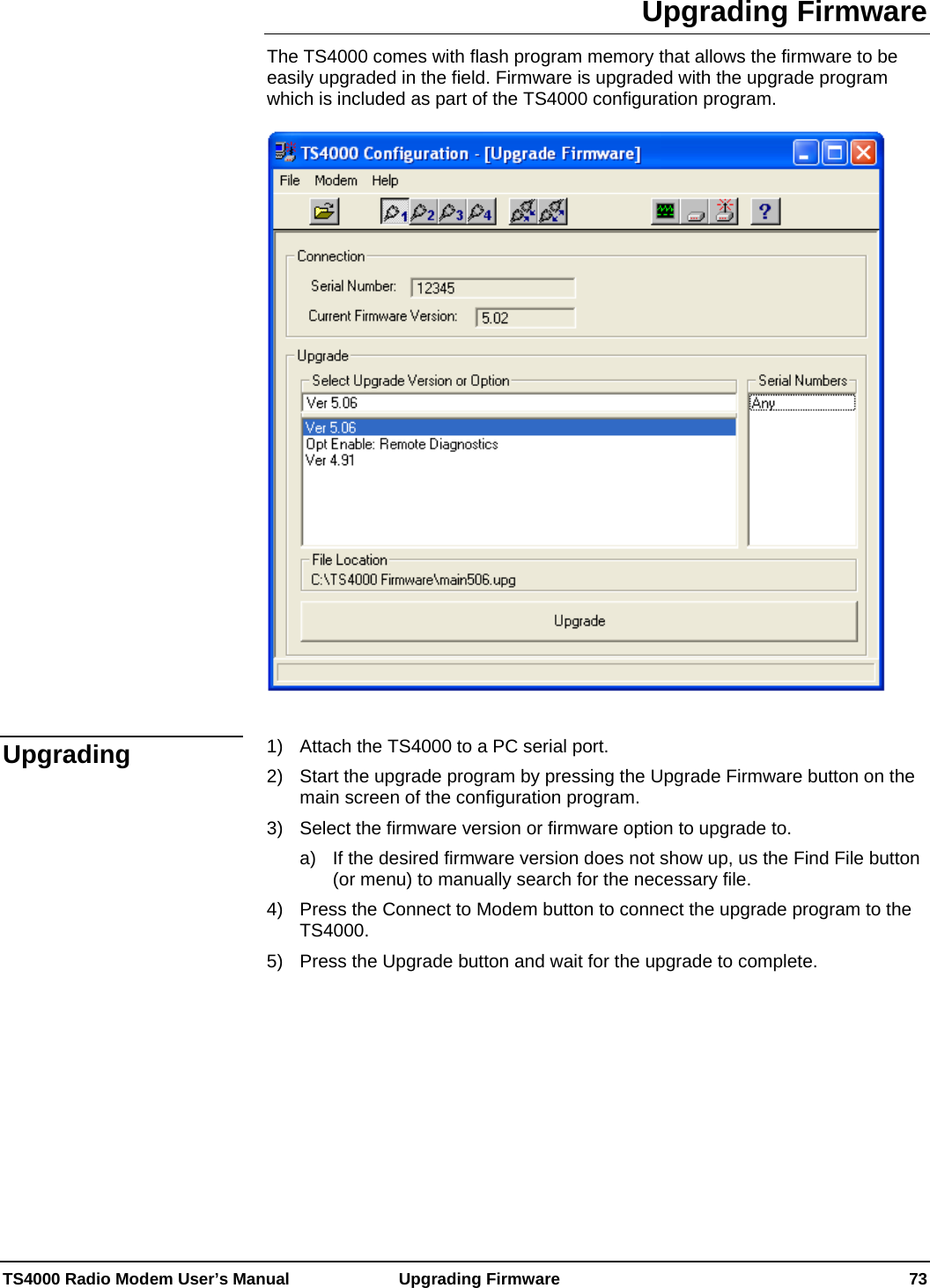  TS4000 Radio Modem User’s Manual   Upgrading Firmware    73 Upgrading Firmware The TS4000 comes with flash program memory that allows the firmware to be easily upgraded in the field. Firmware is upgraded with the upgrade program which is included as part of the TS4000 configuration program.       1)  Attach the TS4000 to a PC serial port. 2)  Start the upgrade program by pressing the Upgrade Firmware button on the main screen of the configuration program. 3)  Select the firmware version or firmware option to upgrade to. a)  If the desired firmware version does not show up, us the Find File button (or menu) to manually search for the necessary file. 4)  Press the Connect to Modem button to connect the upgrade program to the TS4000. 5)  Press the Upgrade button and wait for the upgrade to complete.     Upgrading 