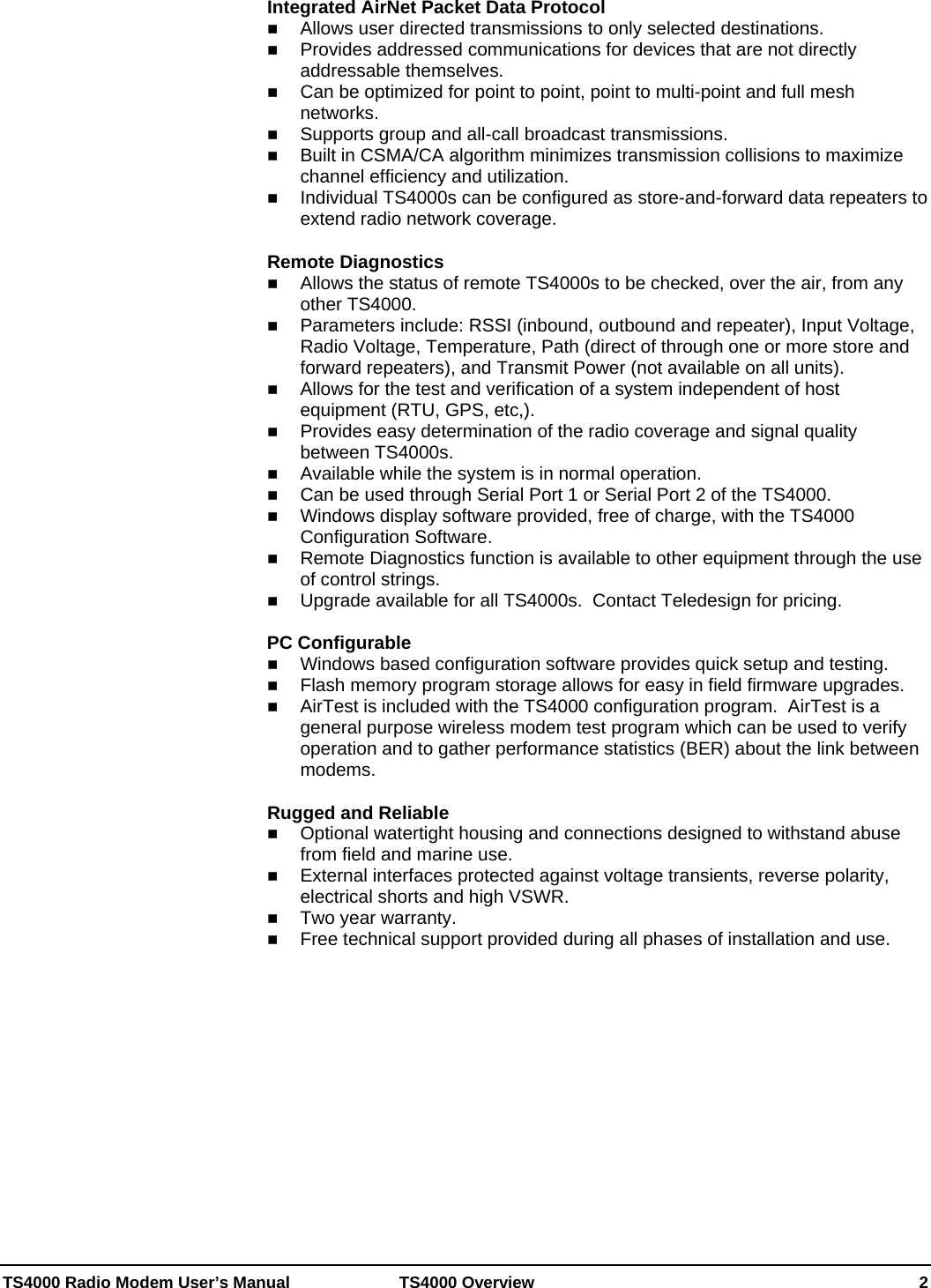  TS4000 Radio Modem User’s Manual   TS4000 Overview    2 Integrated AirNet Packet Data Protocol  Allows user directed transmissions to only selected destinations.  Provides addressed communications for devices that are not directly addressable themselves.  Can be optimized for point to point, point to multi-point and full mesh networks.  Supports group and all-call broadcast transmissions.  Built in CSMA/CA algorithm minimizes transmission collisions to maximize channel efficiency and utilization.  Individual TS4000s can be configured as store-and-forward data repeaters to extend radio network coverage.   Remote Diagnostics  Allows the status of remote TS4000s to be checked, over the air, from any other TS4000.  Parameters include: RSSI (inbound, outbound and repeater), Input Voltage, Radio Voltage, Temperature, Path (direct of through one or more store and forward repeaters), and Transmit Power (not available on all units).  Allows for the test and verification of a system independent of host equipment (RTU, GPS, etc,).  Provides easy determination of the radio coverage and signal quality between TS4000s.  Available while the system is in normal operation.  Can be used through Serial Port 1 or Serial Port 2 of the TS4000.  Windows display software provided, free of charge, with the TS4000 Configuration Software.  Remote Diagnostics function is available to other equipment through the use of control strings.  Upgrade available for all TS4000s.  Contact Teledesign for pricing.  PC Configurable  Windows based configuration software provides quick setup and testing.   Flash memory program storage allows for easy in field firmware upgrades.  AirTest is included with the TS4000 configuration program.  AirTest is a general purpose wireless modem test program which can be used to verify operation and to gather performance statistics (BER) about the link between modems.  Rugged and Reliable  Optional watertight housing and connections designed to withstand abuse from field and marine use.  External interfaces protected against voltage transients, reverse polarity, electrical shorts and high VSWR.  Two year warranty.  Free technical support provided during all phases of installation and use.    