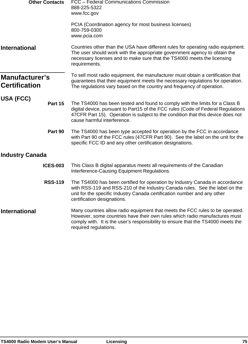  TS4000 Radio Modem User’s Manual   Licensing    75 FCC – Federal Communications Commission 888-225-5322 www.fcc.gov  PCIA (Coordination agency for most business licenses)  800-759-0300  www.pcia.com  Countries other than the USA have different rules for operating radio equipment.  The user should work with the appropriate government agency to obtain the necessary licenses and to make sure that the TS4000 meets the licensing requirements.  To sell most radio equipment, the manufacturer must obtain a certification that guarantees that their equipment meets the necessary regulations for operation.   The regulations vary based on the country and frequency of operation.   The TS4000 has been tested and found to comply with the limits for a Class B digital device, pursuant to Part15 of the FCC rules (Code of Federal Regulations 47CFR Part 15).  Operation is subject to the condition that this device does not cause harmful interference.    The TS4000 has been type accepted for operation by the FCC in accordance with Part 90 of the FCC rules (47CFR Part 90).  See the label on the unit for the specific FCC ID and any other certification designations.    This Class B digital apparatus meets all requirements of the Canadian Interference-Causing Equipment Regulations.  The TS4000 has been certified for operation by Industry Canada in accordance with RSS-119 and RSS-210 of the Industry Canada rules.  See the label on the unit for the specific Industry Canada certification number and any other certification designations.  Many countries allow radio equipment that meets the FCC rules to be operated.  However, some countries have their own rules which radio manufactures must comply with.  It is the user’s responsibility to ensure that the TS4000 meets the required regulations.  Other Contacts International Manufacturer’s Certification USA (FCC)  Part 15 Part 90 Industry Canada ICES-003 RSS-119 International 