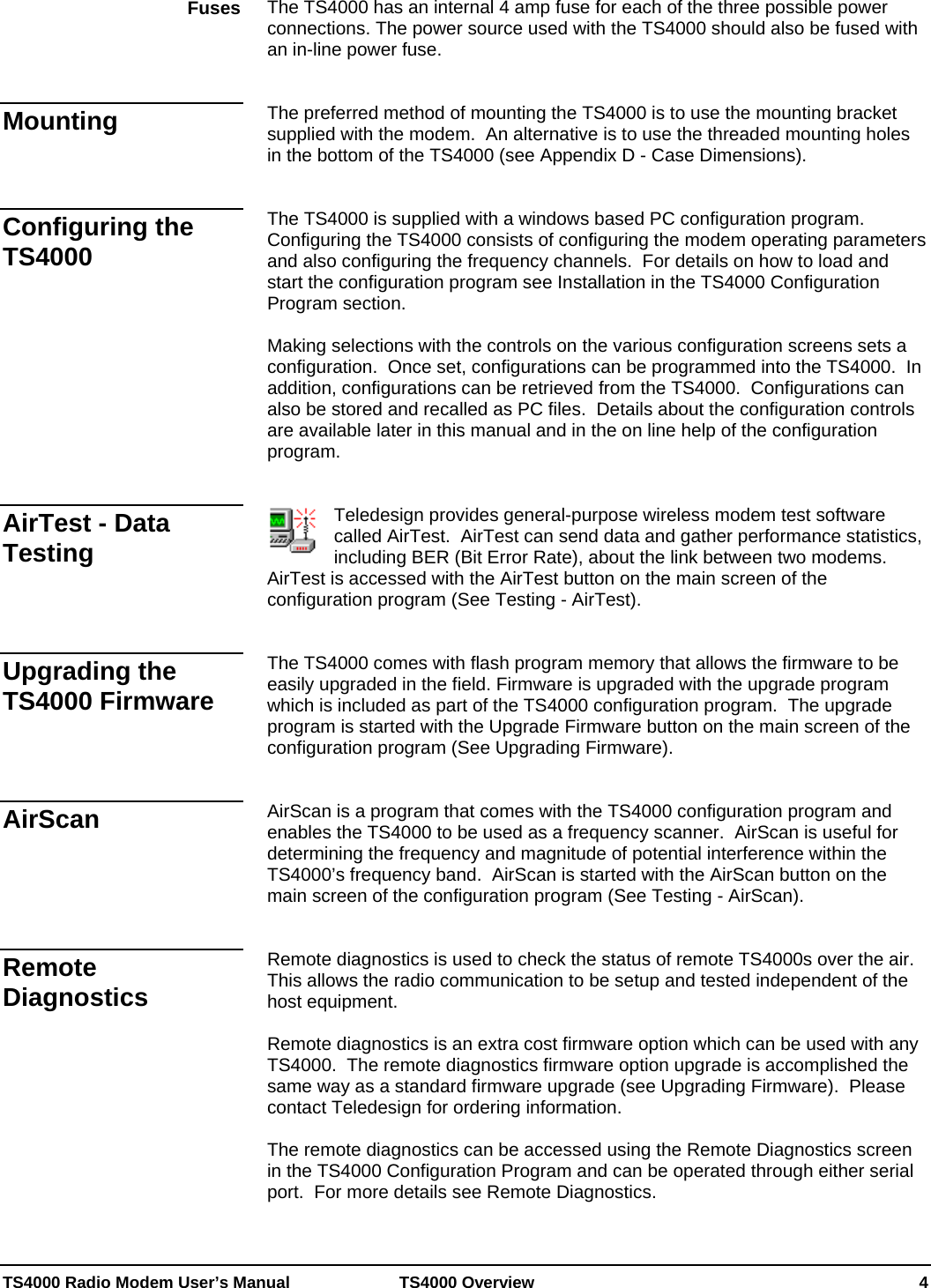  TS4000 Radio Modem User’s Manual   TS4000 Overview    4 The TS4000 has an internal 4 amp fuse for each of the three possible power connections. The power source used with the TS4000 should also be fused with an in-line power fuse.   The preferred method of mounting the TS4000 is to use the mounting bracket supplied with the modem.  An alternative is to use the threaded mounting holes in the bottom of the TS4000 (see Appendix D - Case Dimensions).    The TS4000 is supplied with a windows based PC configuration program.  Configuring the TS4000 consists of configuring the modem operating parameters and also configuring the frequency channels.  For details on how to load and start the configuration program see Installation in the TS4000 Configuration Program section.    Making selections with the controls on the various configuration screens sets a configuration.  Once set, configurations can be programmed into the TS4000.  In addition, configurations can be retrieved from the TS4000.  Configurations can also be stored and recalled as PC files.  Details about the configuration controls are available later in this manual and in the on line help of the configuration program.   Teledesign provides general-purpose wireless modem test software called AirTest.  AirTest can send data and gather performance statistics, including BER (Bit Error Rate), about the link between two modems.  AirTest is accessed with the AirTest button on the main screen of the configuration program (See Testing - AirTest).   The TS4000 comes with flash program memory that allows the firmware to be easily upgraded in the field. Firmware is upgraded with the upgrade program which is included as part of the TS4000 configuration program.  The upgrade program is started with the Upgrade Firmware button on the main screen of the configuration program (See Upgrading Firmware).   AirScan is a program that comes with the TS4000 configuration program and enables the TS4000 to be used as a frequency scanner.  AirScan is useful for determining the frequency and magnitude of potential interference within the TS4000’s frequency band.  AirScan is started with the AirScan button on the main screen of the configuration program (See Testing - AirScan).   Remote diagnostics is used to check the status of remote TS4000s over the air.  This allows the radio communication to be setup and tested independent of the host equipment.  Remote diagnostics is an extra cost firmware option which can be used with any TS4000.  The remote diagnostics firmware option upgrade is accomplished the same way as a standard firmware upgrade (see Upgrading Firmware).  Please contact Teledesign for ordering information.  The remote diagnostics can be accessed using the Remote Diagnostics screen in the TS4000 Configuration Program and can be operated through either serial port.  For more details see Remote Diagnostics.   Fuses Mounting Configuring the TS4000 AirTest - Data Testing Upgrading the TS4000 Firmware AirScan Remote Diagnostics 