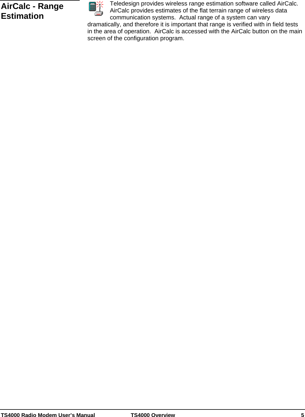  TS4000 Radio Modem User’s Manual   TS4000 Overview    5  Teledesign provides wireless range estimation software called AirCalc.  AirCalc provides estimates of the flat terrain range of wireless data communication systems.  Actual range of a system can vary dramatically, and therefore it is important that range is verified with in field tests in the area of operation.  AirCalc is accessed with the AirCalc button on the main screen of the configuration program.    AirCalc - Range Estimation 