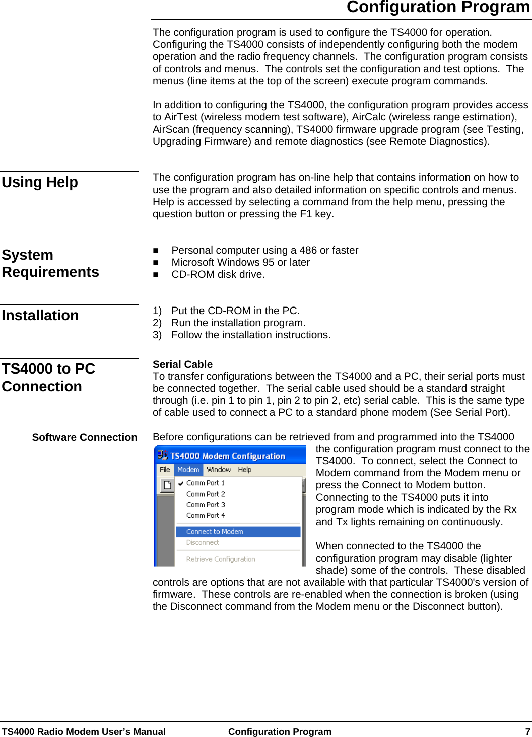  TS4000 Radio Modem User’s Manual   Configuration Program    7 Configuration Program The configuration program is used to configure the TS4000 for operation.  Configuring the TS4000 consists of independently configuring both the modem operation and the radio frequency channels.  The configuration program consists of controls and menus.  The controls set the configuration and test options.  The menus (line items at the top of the screen) execute program commands.  In addition to configuring the TS4000, the configuration program provides access to AirTest (wireless modem test software), AirCalc (wireless range estimation), AirScan (frequency scanning), TS4000 firmware upgrade program (see Testing, Upgrading Firmware) and remote diagnostics (see Remote Diagnostics).   The configuration program has on-line help that contains information on how to use the program and also detailed information on specific controls and menus.  Help is accessed by selecting a command from the help menu, pressing the question button or pressing the F1 key.    Personal computer using a 486 or faster  Microsoft Windows 95 or later  CD-ROM disk drive.    1)  Put the CD-ROM in the PC. 2)  Run the installation program. 3)  Follow the installation instructions.  Serial Cable To transfer configurations between the TS4000 and a PC, their serial ports must be connected together.  The serial cable used should be a standard straight through (i.e. pin 1 to pin 1, pin 2 to pin 2, etc) serial cable.  This is the same type of cable used to connect a PC to a standard phone modem (See Serial Port).  Before configurations can be retrieved from and programmed into the TS4000 the configuration program must connect to the TS4000.  To connect, select the Connect to Modem command from the Modem menu or press the Connect to Modem button.  Connecting to the TS4000 puts it into program mode which is indicated by the Rx and Tx lights remaining on continuously.  When connected to the TS4000 the configuration program may disable (lighter shade) some of the controls.  These disabled controls are options that are not available with that particular TS4000&apos;s version of firmware.  These controls are re-enabled when the connection is broken (using the Disconnect command from the Modem menu or the Disconnect button).    Using Help System Requirements Installation TS4000 to PC Connection Software Connection 