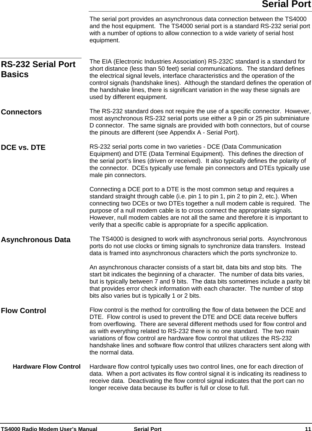  TS4000 Radio Modem User’s Manual   Serial Port    11 Serial Port The serial port provides an asynchronous data connection between the TS4000 and the host equipment.  The TS4000 serial port is a standard RS-232 serial port with a number of options to allow connection to a wide variety of serial host equipment.   The EIA (Electronic Industries Association) RS-232C standard is a standard for short distance (less than 50 feet) serial communications.  The standard defines the electrical signal levels, interface characteristics and the operation of the control signals (handshake lines).  Although the standard defines the operation of the handshake lines, there is significant variation in the way these signals are used by different equipment.  The RS-232 standard does not require the use of a specific connector.  However, most asynchronous RS-232 serial ports use either a 9 pin or 25 pin subminiature D connector.  The same signals are provided with both connectors, but of course the pinouts are different (see Appendix A - Serial Port).  RS-232 serial ports come in two varieties - DCE (Data Communication Equipment) and DTE (Data Terminal Equipment).  This defines the direction of the serial port’s lines (driven or received).  It also typically defines the polarity of the connector.  DCEs typically use female pin connectors and DTEs typically use male pin connectors.  Connecting a DCE port to a DTE is the most common setup and requires a standard straight through cable (i.e. pin 1 to pin 1, pin 2 to pin 2, etc.). When connecting two DCEs or two DTEs together a null modem cable is required.  The purpose of a null modem cable is to cross connect the appropriate signals.  However, null modem cables are not all the same and therefore it is important to verify that a specific cable is appropriate for a specific application.  The TS4000 is designed to work with asynchronous serial ports.  Asynchronous ports do not use clocks or timing signals to synchronize data transfers.  Instead data is framed into asynchronous characters which the ports synchronize to.    An asynchronous character consists of a start bit, data bits and stop bits.  The start bit indicates the beginning of a character.  The number of data bits varies, but is typically between 7 and 9 bits.  The data bits sometimes include a parity bit that provides error check information with each character.  The number of stop bits also varies but is typically 1 or 2 bits.  Flow control is the method for controlling the flow of data between the DCE and DTE.  Flow control is used to prevent the DTE and DCE data receive buffers from overflowing.  There are several different methods used for flow control and as with everything related to RS-232 there is no one standard.  The two main variations of flow control are hardware flow control that utilizes the RS-232 handshake lines and software flow control that utilizes characters sent along with the normal data.  Hardware flow control typically uses two control lines, one for each direction of data.  When a port activates its flow control signal it is indicating its readiness to receive data.  Deactivating the flow control signal indicates that the port can no longer receive data because its buffer is full or close to full.    RS-232 Serial Port Basics Connectors DCE vs. DTE Asynchronous Data Flow Control Hardware Flow Control 