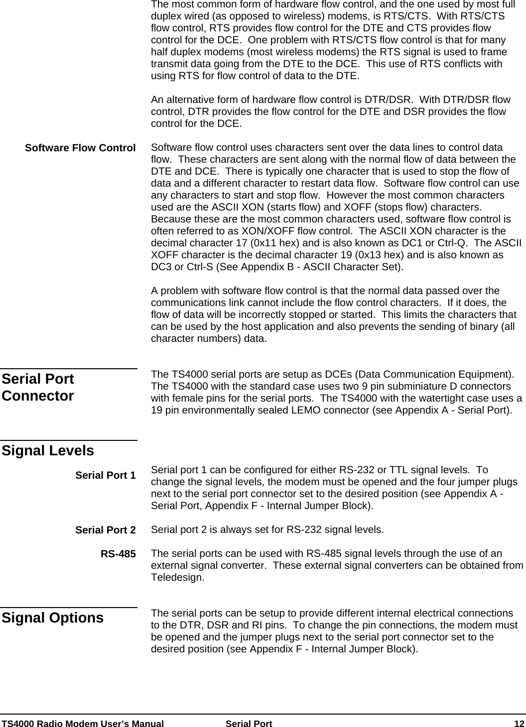  TS4000 Radio Modem User’s Manual   Serial Port    12 The most common form of hardware flow control, and the one used by most full duplex wired (as opposed to wireless) modems, is RTS/CTS.  With RTS/CTS flow control, RTS provides flow control for the DTE and CTS provides flow control for the DCE.  One problem with RTS/CTS flow control is that for many half duplex modems (most wireless modems) the RTS signal is used to frame transmit data going from the DTE to the DCE.  This use of RTS conflicts with using RTS for flow control of data to the DTE.    An alternative form of hardware flow control is DTR/DSR.  With DTR/DSR flow control, DTR provides the flow control for the DTE and DSR provides the flow control for the DCE.  Software flow control uses characters sent over the data lines to control data flow.  These characters are sent along with the normal flow of data between the DTE and DCE.  There is typically one character that is used to stop the flow of data and a different character to restart data flow.  Software flow control can use any characters to start and stop flow.  However the most common characters used are the ASCII XON (starts flow) and XOFF (stops flow) characters.  Because these are the most common characters used, software flow control is often referred to as XON/XOFF flow control.  The ASCII XON character is the decimal character 17 (0x11 hex) and is also known as DC1 or Ctrl-Q.  The ASCII XOFF character is the decimal character 19 (0x13 hex) and is also known as DC3 or Ctrl-S (See Appendix B - ASCII Character Set).  A problem with software flow control is that the normal data passed over the communications link cannot include the flow control characters.  If it does, the flow of data will be incorrectly stopped or started.  This limits the characters that can be used by the host application and also prevents the sending of binary (all character numbers) data.     The TS4000 serial ports are setup as DCEs (Data Communication Equipment).  The TS4000 with the standard case uses two 9 pin subminiature D connectors with female pins for the serial ports.  The TS4000 with the watertight case uses a 19 pin environmentally sealed LEMO connector (see Appendix A - Serial Port).     Serial port 1 can be configured for either RS-232 or TTL signal levels.  To change the signal levels, the modem must be opened and the four jumper plugs next to the serial port connector set to the desired position (see Appendix A - Serial Port, Appendix F - Internal Jumper Block).  Serial port 2 is always set for RS-232 signal levels.  The serial ports can be used with RS-485 signal levels through the use of an external signal converter.  These external signal converters can be obtained from Teledesign.   The serial ports can be setup to provide different internal electrical connections to the DTR, DSR and RI pins.  To change the pin connections, the modem must be opened and the jumper plugs next to the serial port connector set to the desired position (see Appendix F - Internal Jumper Block).    Software Flow Control Serial Port Connector Signal Levels Serial Port 1 Serial Port 2 RS-485 Signal Options 