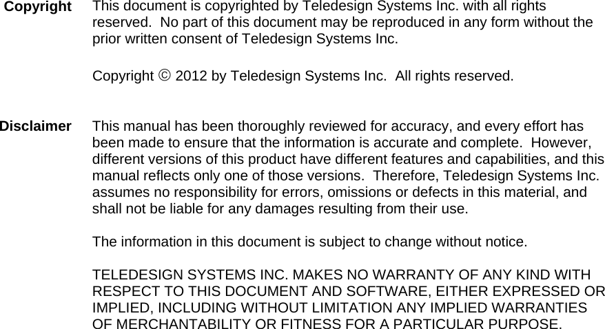  This document is copyrighted by Teledesign Systems Inc. with all rights reserved.  No part of this document may be reproduced in any form without the prior written consent of Teledesign Systems Inc.  Copyright © 2012 by Teledesign Systems Inc.  All rights reserved.   This manual has been thoroughly reviewed for accuracy, and every effort has been made to ensure that the information is accurate and complete.  However, different versions of this product have different features and capabilities, and this manual reflects only one of those versions.  Therefore, Teledesign Systems Inc. assumes no responsibility for errors, omissions or defects in this material, and shall not be liable for any damages resulting from their use.  The information in this document is subject to change without notice.  TELEDESIGN SYSTEMS INC. MAKES NO WARRANTY OF ANY KIND WITH RESPECT TO THIS DOCUMENT AND SOFTWARE, EITHER EXPRESSED OR IMPLIED, INCLUDING WITHOUT LIMITATION ANY IMPLIED WARRANTIES OF MERCHANTABILITY OR FITNESS FOR A PARTICULAR PURPOSE. Copyright Disclaimer 