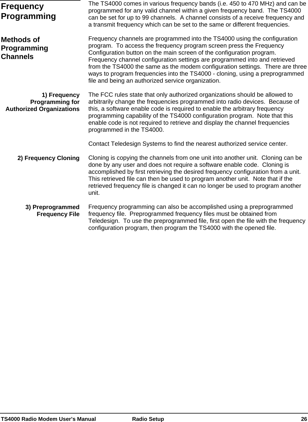  TS4000 Radio Modem User’s Manual   Radio Setup    26  The TS4000 comes in various frequency bands (i.e. 450 to 470 MHz) and can be programmed for any valid channel within a given frequency band.  The TS4000 can be set for up to 99 channels.  A channel consists of a receive frequency and a transmit frequency which can be set to the same or different frequencies.  Frequency channels are programmed into the TS4000 using the configuration program.  To access the frequency program screen press the Frequency Configuration button on the main screen of the configuration program.  Frequency channel configuration settings are programmed into and retrieved from the TS4000 the same as the modem configuration settings.  There are three ways to program frequencies into the TS4000 - cloning, using a preprogrammed file and being an authorized service organization.  The FCC rules state that only authorized organizations should be allowed to arbitrarily change the frequencies programmed into radio devices.  Because of this, a software enable code is required to enable the arbitrary frequency programming capability of the TS4000 configuration program.  Note that this enable code is not required to retrieve and display the channel frequencies programmed in the TS4000.   Contact Teledesign Systems to find the nearest authorized service center.  Cloning is copying the channels from one unit into another unit.  Cloning can be done by any user and does not require a software enable code.  Cloning is accomplished by first retrieving the desired frequency configuration from a unit.  This retrieved file can then be used to program another unit.  Note that if the retrieved frequency file is changed it can no longer be used to program another unit.  Frequency programming can also be accomplished using a preprogrammed frequency file.  Preprogrammed frequency files must be obtained from Teledesign.  To use the preprogrammed file, first open the file with the frequency configuration program, then program the TS4000 with the opened file.   Frequency Programming Methods of Programming Channels 1) Frequency Programming for Authorized Organizations 2) Frequency Cloning 3) Preprogrammed Frequency File 