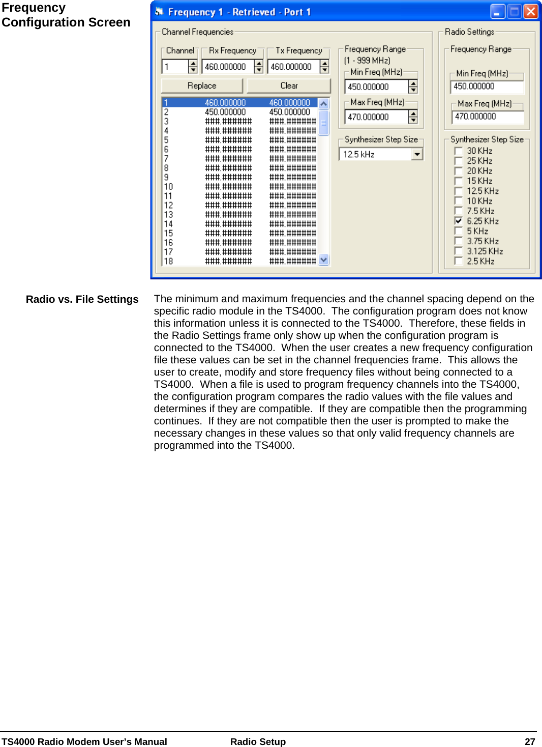  TS4000 Radio Modem User’s Manual   Radio Setup    27   The minimum and maximum frequencies and the channel spacing depend on the specific radio module in the TS4000.  The configuration program does not know this information unless it is connected to the TS4000.  Therefore, these fields in the Radio Settings frame only show up when the configuration program is connected to the TS4000.  When the user creates a new frequency configuration file these values can be set in the channel frequencies frame.  This allows the user to create, modify and store frequency files without being connected to a TS4000.  When a file is used to program frequency channels into the TS4000, the configuration program compares the radio values with the file values and determines if they are compatible.  If they are compatible then the programming continues.  If they are not compatible then the user is prompted to make the necessary changes in these values so that only valid frequency channels are programmed into the TS4000.  Frequency Configuration Screen Radio vs. File Settings 