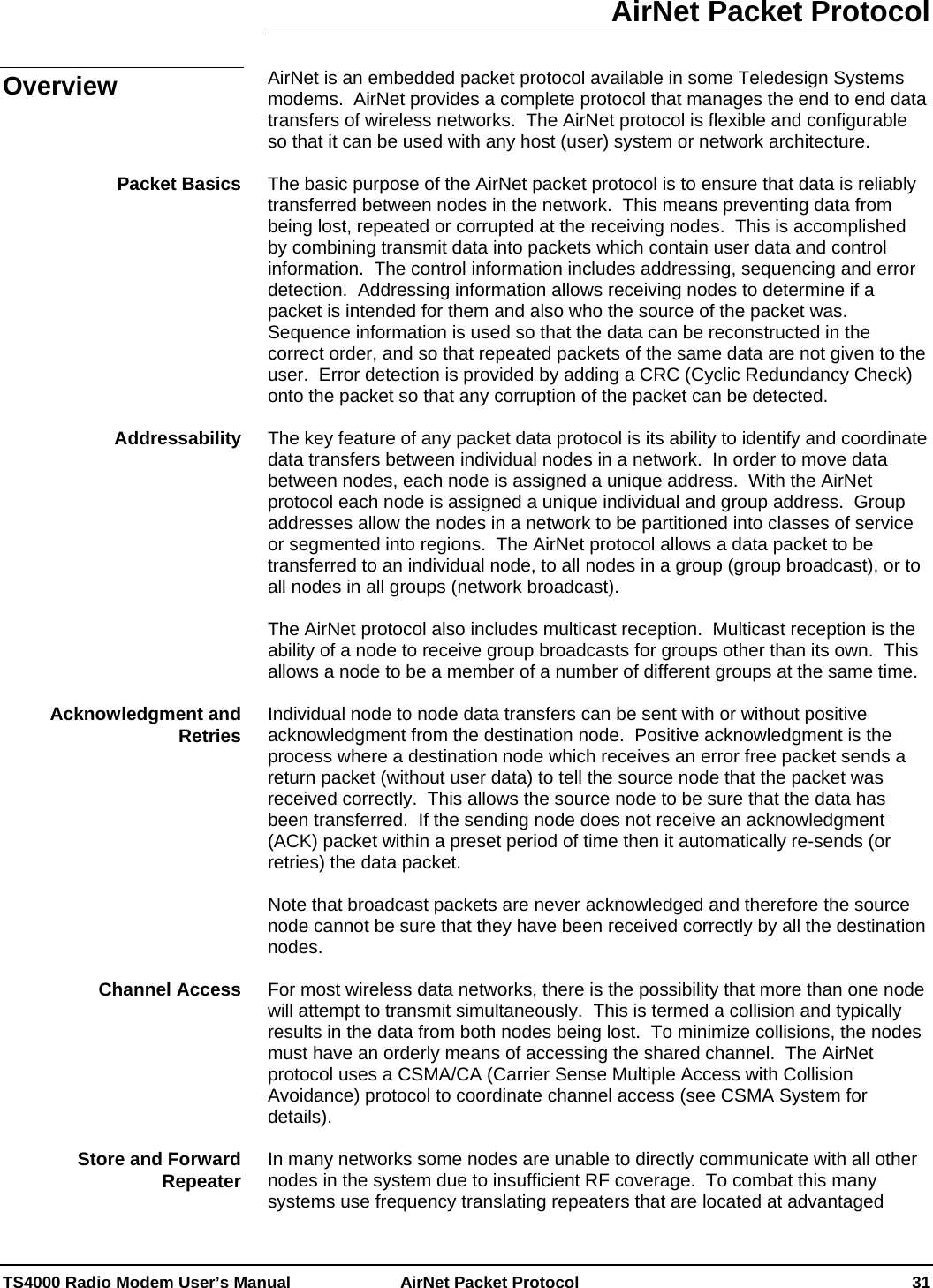  TS4000 Radio Modem User’s Manual   AirNet Packet Protocol    31 AirNet Packet Protocol  AirNet is an embedded packet protocol available in some Teledesign Systems modems.  AirNet provides a complete protocol that manages the end to end data transfers of wireless networks.  The AirNet protocol is flexible and configurable so that it can be used with any host (user) system or network architecture.  The basic purpose of the AirNet packet protocol is to ensure that data is reliably transferred between nodes in the network.  This means preventing data from being lost, repeated or corrupted at the receiving nodes.  This is accomplished by combining transmit data into packets which contain user data and control information.  The control information includes addressing, sequencing and error detection.  Addressing information allows receiving nodes to determine if a packet is intended for them and also who the source of the packet was.  Sequence information is used so that the data can be reconstructed in the correct order, and so that repeated packets of the same data are not given to the user.  Error detection is provided by adding a CRC (Cyclic Redundancy Check) onto the packet so that any corruption of the packet can be detected.  The key feature of any packet data protocol is its ability to identify and coordinate data transfers between individual nodes in a network.  In order to move data between nodes, each node is assigned a unique address.  With the AirNet protocol each node is assigned a unique individual and group address.  Group addresses allow the nodes in a network to be partitioned into classes of service or segmented into regions.  The AirNet protocol allows a data packet to be transferred to an individual node, to all nodes in a group (group broadcast), or to all nodes in all groups (network broadcast).   The AirNet protocol also includes multicast reception.  Multicast reception is the ability of a node to receive group broadcasts for groups other than its own.  This allows a node to be a member of a number of different groups at the same time.  Individual node to node data transfers can be sent with or without positive acknowledgment from the destination node.  Positive acknowledgment is the process where a destination node which receives an error free packet sends a return packet (without user data) to tell the source node that the packet was received correctly.  This allows the source node to be sure that the data has been transferred.  If the sending node does not receive an acknowledgment (ACK) packet within a preset period of time then it automatically re-sends (or retries) the data packet.    Note that broadcast packets are never acknowledged and therefore the source node cannot be sure that they have been received correctly by all the destination nodes.  For most wireless data networks, there is the possibility that more than one node will attempt to transmit simultaneously.  This is termed a collision and typically results in the data from both nodes being lost.  To minimize collisions, the nodes must have an orderly means of accessing the shared channel.  The AirNet protocol uses a CSMA/CA (Carrier Sense Multiple Access with Collision Avoidance) protocol to coordinate channel access (see CSMA System for details).  In many networks some nodes are unable to directly communicate with all other nodes in the system due to insufficient RF coverage.  To combat this many systems use frequency translating repeaters that are located at advantaged Overview Packet Basics Addressability Acknowledgment and Retries Channel Access Store and Forward Repeater 