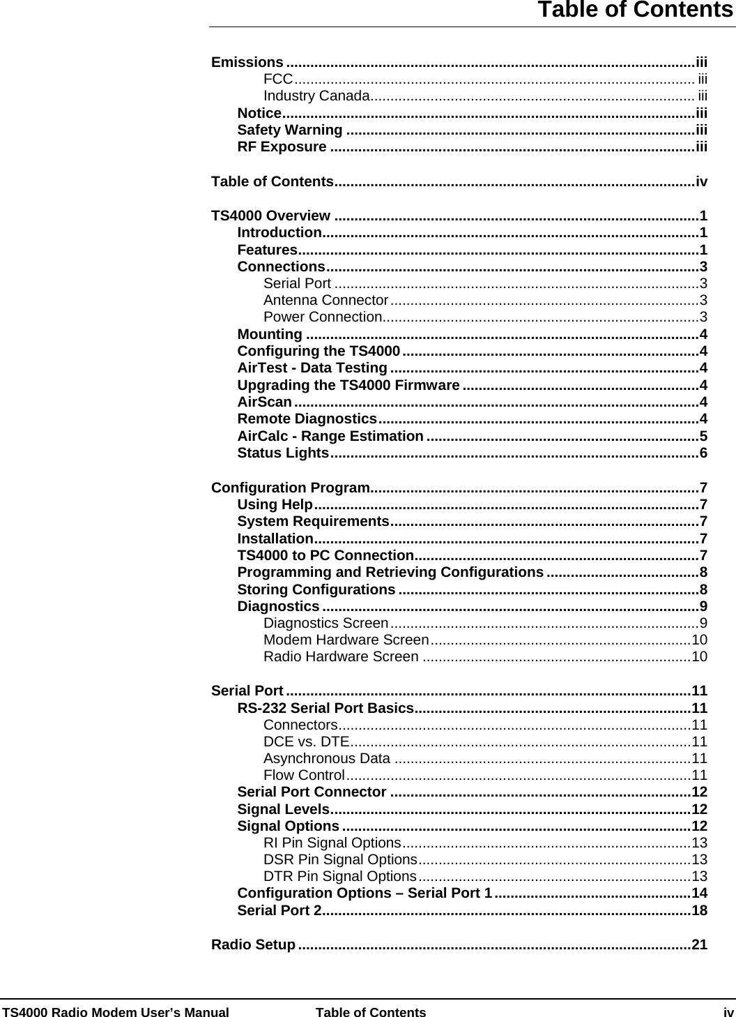 TS4000 Radio Modem User’s Manual   Table of Contents    iv Table of Contents Emissions ......................................................................................................iii FCC.................................................................................................... iii Industry Canada................................................................................. iii Notice.......................................................................................................iii Safety Warning .......................................................................................iii RF Exposure ...........................................................................................iii Table of Contents..........................................................................................iv TS4000 Overview ...........................................................................................1 Introduction..............................................................................................1 Features....................................................................................................1 Connections.............................................................................................3 Serial Port ...........................................................................................3 Antenna Connector.............................................................................3 Power Connection...............................................................................3 Mounting ..................................................................................................4 Configuring the TS4000..........................................................................4 AirTest - Data Testing .............................................................................4 Upgrading the TS4000 Firmware ...........................................................4 AirScan.....................................................................................................4 Remote Diagnostics................................................................................4 AirCalc - Range Estimation ....................................................................5 Status Lights............................................................................................6 Configuration Program..................................................................................7 Using Help................................................................................................7 System Requirements.............................................................................7 Installation................................................................................................7 TS4000 to PC Connection.......................................................................7 Programming and Retrieving Configurations ......................................8 Storing Configurations ...........................................................................8 Diagnostics ..............................................................................................9 Diagnostics Screen.............................................................................9 Modem Hardware Screen.................................................................10 Radio Hardware Screen ...................................................................10 Serial Port .....................................................................................................11 RS-232 Serial Port Basics.....................................................................11 Connectors........................................................................................11 DCE vs. DTE.....................................................................................11 Asynchronous Data ..........................................................................11 Flow Control......................................................................................11 Serial Port Connector ...........................................................................12 Signal Levels..........................................................................................12 Signal Options .......................................................................................12 RI Pin Signal Options........................................................................13 DSR Pin Signal Options....................................................................13 DTR Pin Signal Options....................................................................13 Configuration Options – Serial Port 1.................................................14 Serial Port 2............................................................................................18 Radio Setup..................................................................................................21 