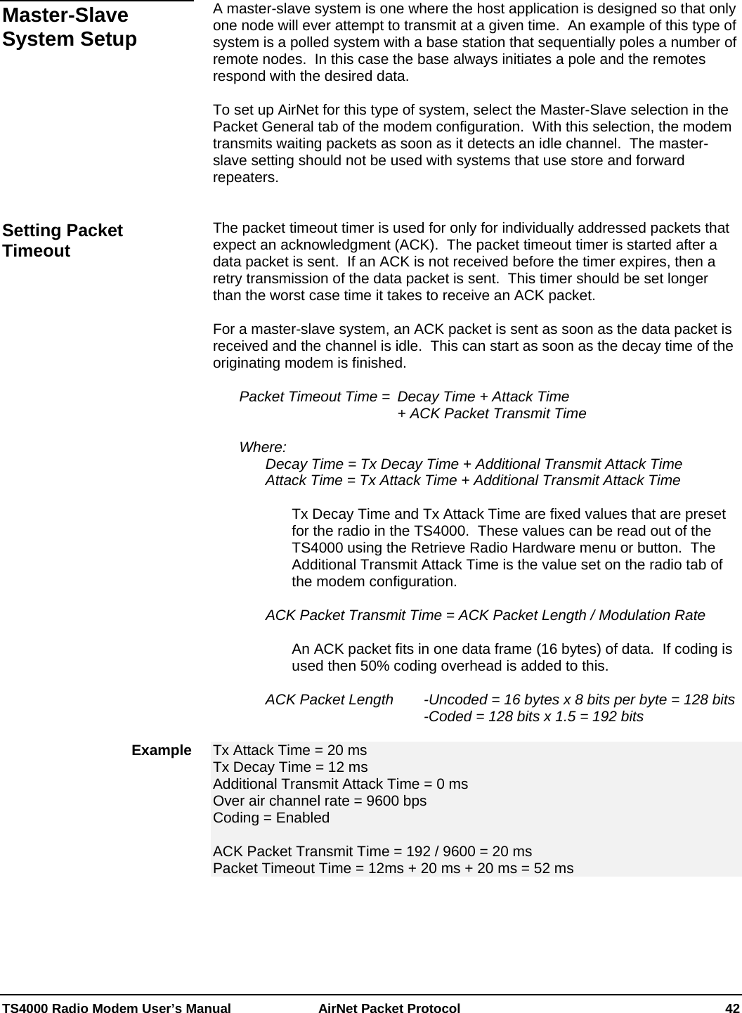  TS4000 Radio Modem User’s Manual   AirNet Packet Protocol    42  A master-slave system is one where the host application is designed so that only one node will ever attempt to transmit at a given time.  An example of this type of system is a polled system with a base station that sequentially poles a number of remote nodes.  In this case the base always initiates a pole and the remotes respond with the desired data.  To set up AirNet for this type of system, select the Master-Slave selection in the Packet General tab of the modem configuration.  With this selection, the modem transmits waiting packets as soon as it detects an idle channel.  The master-slave setting should not be used with systems that use store and forward repeaters.   The packet timeout timer is used for only for individually addressed packets that expect an acknowledgment (ACK).  The packet timeout timer is started after a data packet is sent.  If an ACK is not received before the timer expires, then a retry transmission of the data packet is sent.  This timer should be set longer than the worst case time it takes to receive an ACK packet.  For a master-slave system, an ACK packet is sent as soon as the data packet is received and the channel is idle.  This can start as soon as the decay time of the originating modem is finished.    Packet Timeout Time =  Decay Time + Attack Time                     + ACK Packet Transmit Time   Where:    Decay Time = Tx Decay Time + Additional Transmit Attack Time   Attack Time = Tx Attack Time + Additional Transmit Attack Time  Tx Decay Time and Tx Attack Time are fixed values that are preset for the radio in the TS4000.  These values can be read out of the TS4000 using the Retrieve Radio Hardware menu or button.  The Additional Transmit Attack Time is the value set on the radio tab of the modem configuration.      ACK Packet Transmit Time = ACK Packet Length / Modulation Rate  An ACK packet fits in one data frame (16 bytes) of data.  If coding is used then 50% coding overhead is added to this.    ACK Packet Length   -Uncoded = 16 bytes x 8 bits per byte = 128 bits         -Coded = 128 bits x 1.5 = 192 bits  Tx Attack Time = 20 ms Tx Decay Time = 12 ms Additional Transmit Attack Time = 0 ms Over air channel rate = 9600 bps Coding = Enabled  ACK Packet Transmit Time = 192 / 9600 = 20 ms Packet Timeout Time = 12ms + 20 ms + 20 ms = 52 ms  Master-Slave System Setup Setting Packet Timeout Example 