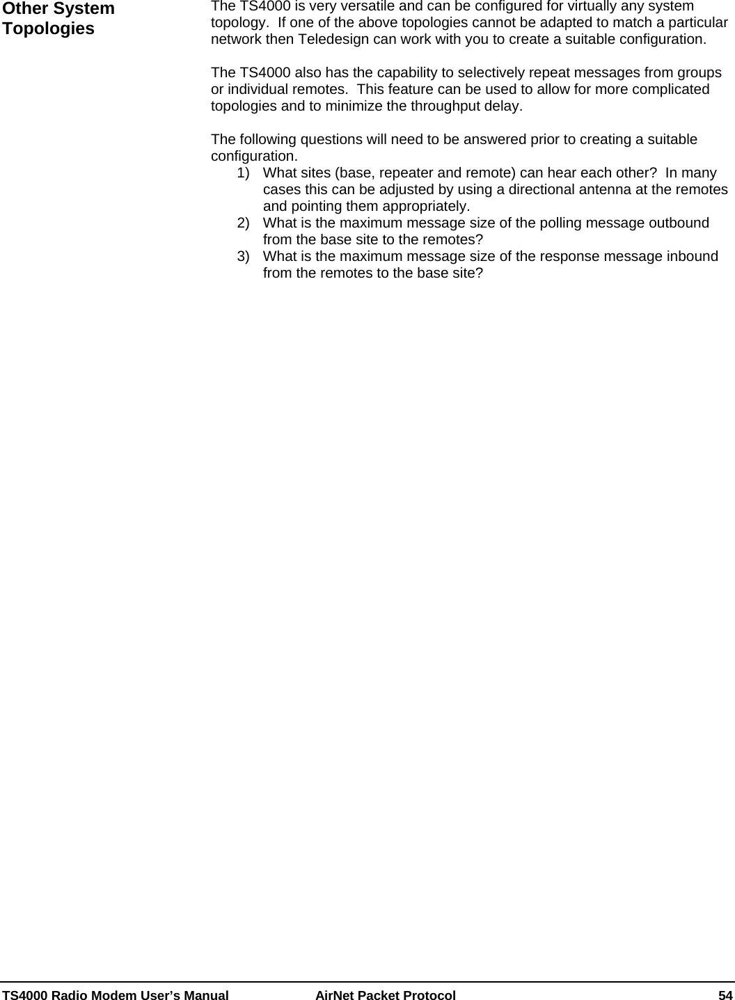  TS4000 Radio Modem User’s Manual   AirNet Packet Protocol    54  The TS4000 is very versatile and can be configured for virtually any system topology.  If one of the above topologies cannot be adapted to match a particular network then Teledesign can work with you to create a suitable configuration.  The TS4000 also has the capability to selectively repeat messages from groups or individual remotes.  This feature can be used to allow for more complicated topologies and to minimize the throughput delay.  The following questions will need to be answered prior to creating a suitable configuration. 1)  What sites (base, repeater and remote) can hear each other?  In many cases this can be adjusted by using a directional antenna at the remotes and pointing them appropriately. 2)  What is the maximum message size of the polling message outbound from the base site to the remotes? 3)  What is the maximum message size of the response message inbound from the remotes to the base site?Other System Topologies 