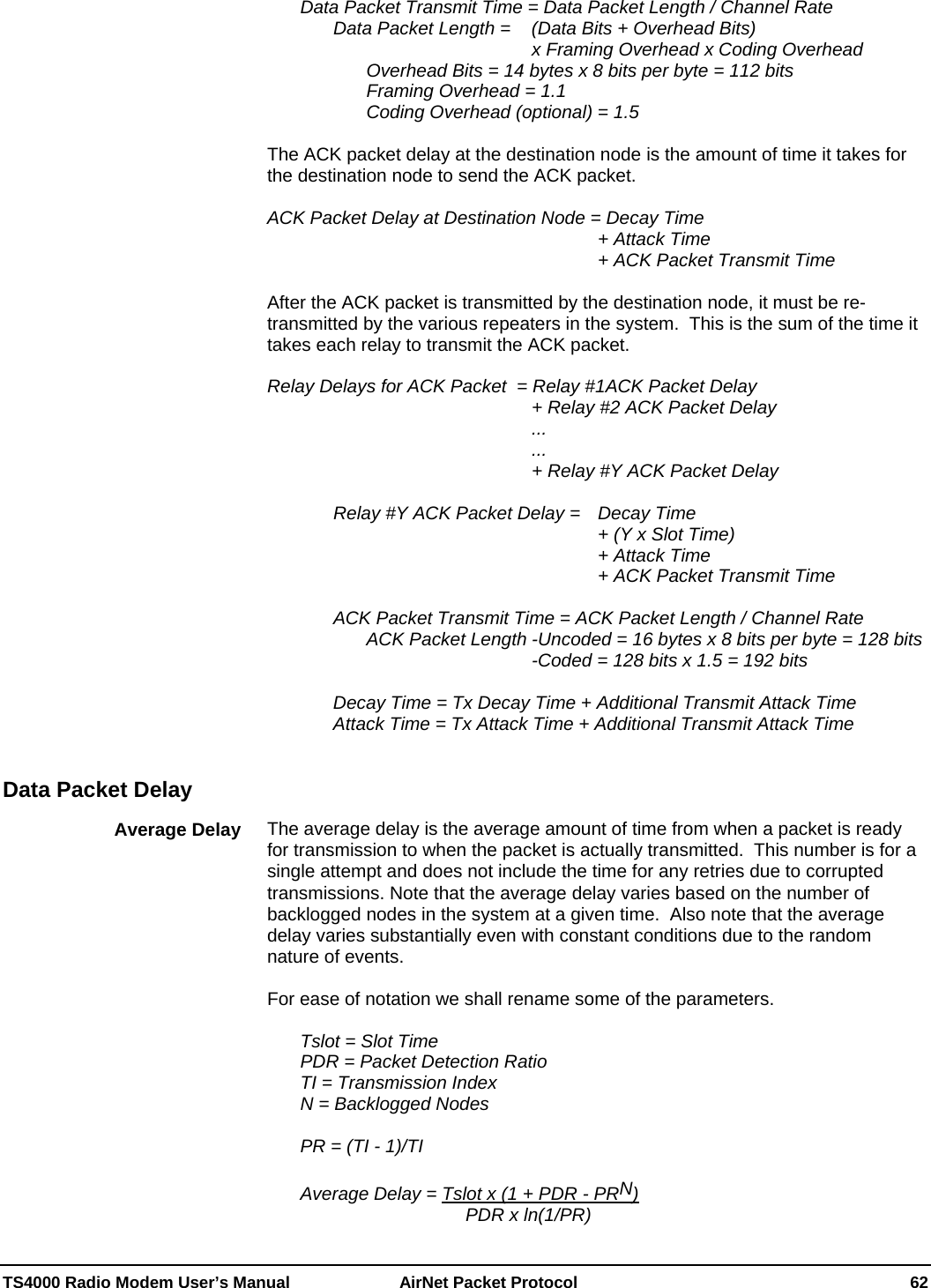  TS4000 Radio Modem User’s Manual   AirNet Packet Protocol    62   Data Packet Transmit Time = Data Packet Length / Channel Rate     Data Packet Length =  (Data Bits + Overhead Bits)                         x Framing Overhead x Coding Overhead         Overhead Bits = 14 bytes x 8 bits per byte = 112 bits    Framing Overhead = 1.1       Coding Overhead (optional) = 1.5  The ACK packet delay at the destination node is the amount of time it takes for the destination node to send the ACK packet.   ACK Packet Delay at Destination Node = Decay Time            + Attack Time            + ACK Packet Transmit Time  After the ACK packet is transmitted by the destination node, it must be re-transmitted by the various repeaters in the system.  This is the sum of the time it takes each relay to transmit the ACK packet.  Relay Delays for ACK Packet  = Relay #1ACK Packet Delay         + Relay #2 ACK Packet Delay         ...         ...         + Relay #Y ACK Packet Delay       Relay #Y ACK Packet Delay =   Decay Time            + (Y x Slot Time)           + Attack Time            + ACK Packet Transmit Time      ACK Packet Transmit Time = ACK Packet Length / Channel Rate       ACK Packet Length -Uncoded = 16 bytes x 8 bits per byte = 128 bits         -Coded = 128 bits x 1.5 = 192 bits    Decay Time = Tx Decay Time + Additional Transmit Attack Time   Attack Time = Tx Attack Time + Additional Transmit Attack Time     The average delay is the average amount of time from when a packet is ready for transmission to when the packet is actually transmitted.  This number is for a single attempt and does not include the time for any retries due to corrupted transmissions. Note that the average delay varies based on the number of backlogged nodes in the system at a given time.  Also note that the average delay varies substantially even with constant conditions due to the random nature of events.  For ease of notation we shall rename some of the parameters.    Tslot = Slot Time   PDR = Packet Detection Ratio   TI = Transmission Index   N = Backlogged Nodes    PR = (TI - 1)/TI    Average Delay = Tslot x (1 + PDR - PRN)       PDR x ln(1/PR) Data Packet Delay Average Delay 