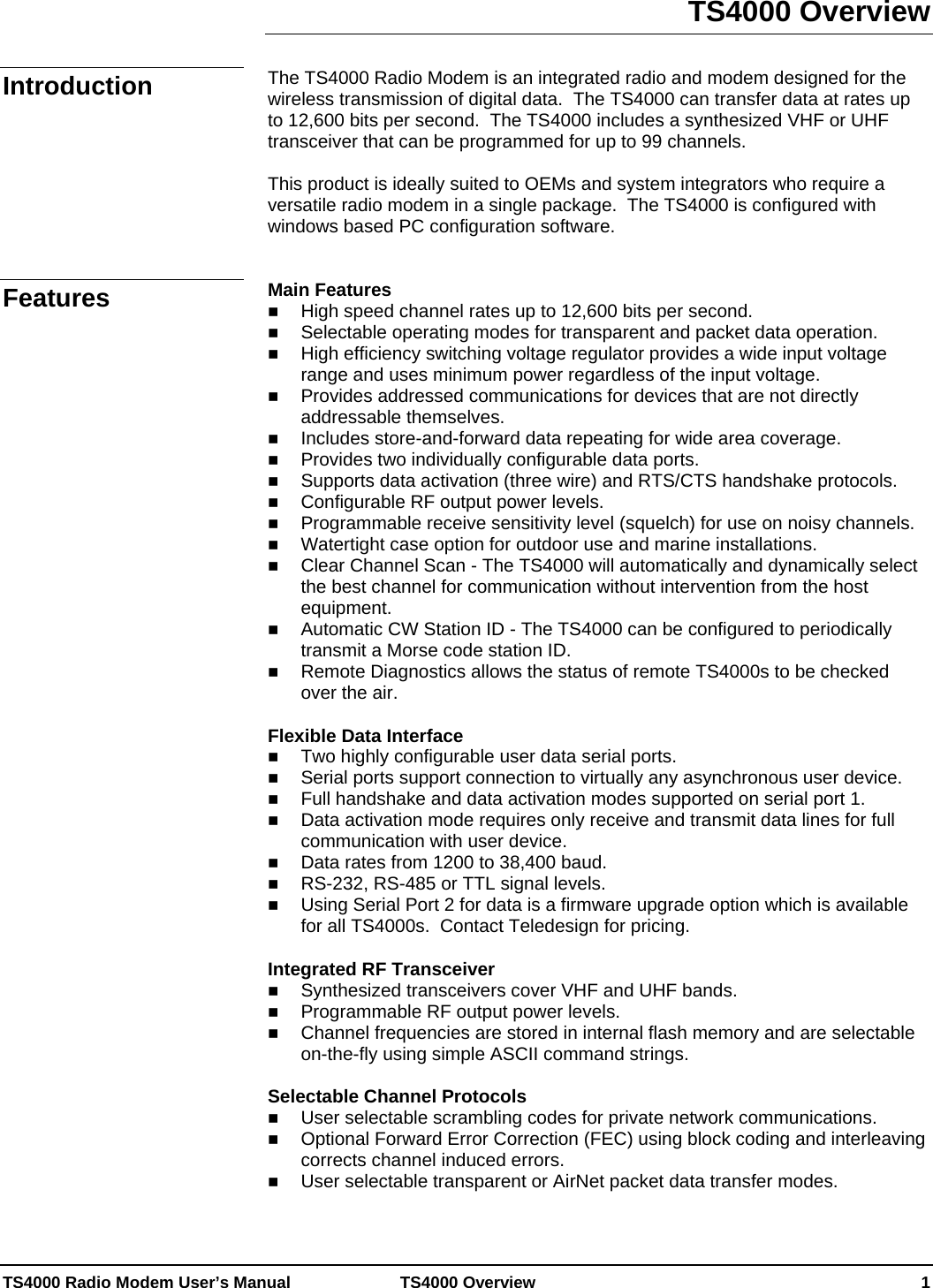  TS4000 Radio Modem User’s Manual   TS4000 Overview    1 TS4000 Overview  The TS4000 Radio Modem is an integrated radio and modem designed for the wireless transmission of digital data.  The TS4000 can transfer data at rates up to 12,600 bits per second.  The TS4000 includes a synthesized VHF or UHF transceiver that can be programmed for up to 99 channels.    This product is ideally suited to OEMs and system integrators who require a versatile radio modem in a single package.  The TS4000 is configured with windows based PC configuration software.   Main Features  High speed channel rates up to 12,600 bits per second.  Selectable operating modes for transparent and packet data operation.  High efficiency switching voltage regulator provides a wide input voltage range and uses minimum power regardless of the input voltage.  Provides addressed communications for devices that are not directly addressable themselves.  Includes store-and-forward data repeating for wide area coverage.  Provides two individually configurable data ports.  Supports data activation (three wire) and RTS/CTS handshake protocols.  Configurable RF output power levels.  Programmable receive sensitivity level (squelch) for use on noisy channels.  Watertight case option for outdoor use and marine installations.  Clear Channel Scan - The TS4000 will automatically and dynamically select the best channel for communication without intervention from the host equipment.  Automatic CW Station ID - The TS4000 can be configured to periodically transmit a Morse code station ID.  Remote Diagnostics allows the status of remote TS4000s to be checked over the air.  Flexible Data Interface  Two highly configurable user data serial ports.  Serial ports support connection to virtually any asynchronous user device.  Full handshake and data activation modes supported on serial port 1.  Data activation mode requires only receive and transmit data lines for full communication with user device.  Data rates from 1200 to 38,400 baud.  RS-232, RS-485 or TTL signal levels.  Using Serial Port 2 for data is a firmware upgrade option which is available for all TS4000s.  Contact Teledesign for pricing.  Integrated RF Transceiver  Synthesized transceivers cover VHF and UHF bands.  Programmable RF output power levels.  Channel frequencies are stored in internal flash memory and are selectable on-the-fly using simple ASCII command strings.  Selectable Channel Protocols  User selectable scrambling codes for private network communications.  Optional Forward Error Correction (FEC) using block coding and interleaving corrects channel induced errors.  User selectable transparent or AirNet packet data transfer modes.  Introduction Features 