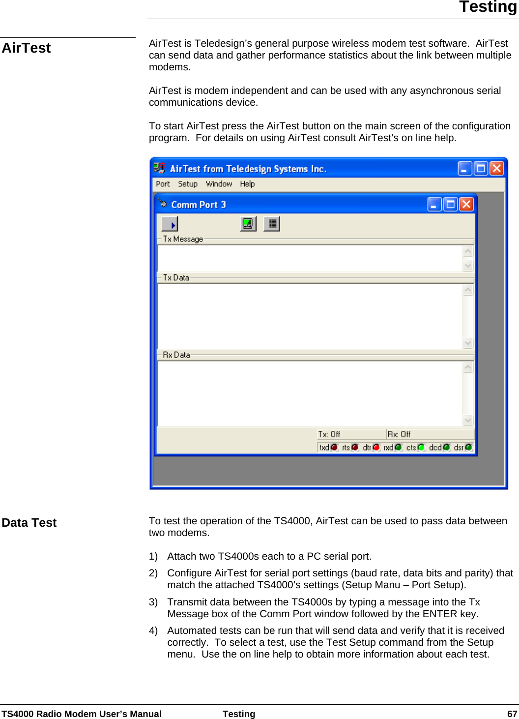  TS4000 Radio Modem User’s Manual   Testing    67 Testing  AirTest is Teledesign’s general purpose wireless modem test software.  AirTest can send data and gather performance statistics about the link between multiple modems.    AirTest is modem independent and can be used with any asynchronous serial communications device.    To start AirTest press the AirTest button on the main screen of the configuration program.  For details on using AirTest consult AirTest’s on line help.     To test the operation of the TS4000, AirTest can be used to pass data between two modems.    1)  Attach two TS4000s each to a PC serial port. 2)  Configure AirTest for serial port settings (baud rate, data bits and parity) that match the attached TS4000’s settings (Setup Manu – Port Setup). 3)  Transmit data between the TS4000s by typing a message into the Tx Message box of the Comm Port window followed by the ENTER key. 4)   Automated tests can be run that will send data and verify that it is received correctly.  To select a test, use the Test Setup command from the Setup menu.  Use the on line help to obtain more information about each test.  AirTest Data Test 