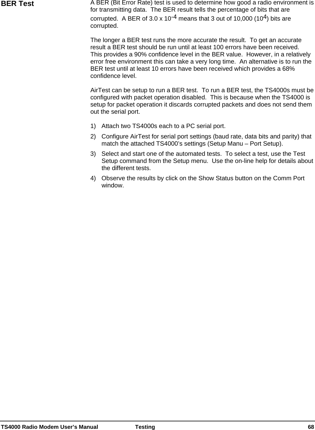  TS4000 Radio Modem User’s Manual   Testing    68  A BER (Bit Error Rate) test is used to determine how good a radio environment is for transmitting data.  The BER result tells the percentage of bits that are corrupted.  A BER of 3.0 x 10-4 means that 3 out of 10,000 (104) bits are corrupted.   The longer a BER test runs the more accurate the result.  To get an accurate result a BER test should be run until at least 100 errors have been received.  This provides a 90% confidence level in the BER value.  However, in a relatively error free environment this can take a very long time.  An alternative is to run the BER test until at least 10 errors have been received which provides a 68% confidence level.  AirTest can be setup to run a BER test.  To run a BER test, the TS4000s must be configured with packet operation disabled.  This is because when the TS4000 is setup for packet operation it discards corrupted packets and does not send them out the serial port.  1)  Attach two TS4000s each to a PC serial port. 2)  Configure AirTest for serial port settings (baud rate, data bits and parity) that match the attached TS4000’s settings (Setup Manu – Port Setup). 3)   Select and start one of the automated tests.  To select a test, use the Test Setup command from the Setup menu.  Use the on-line help for details about the different tests. 4)   Observe the results by click on the Show Status button on the Comm Port window.  BER Test 