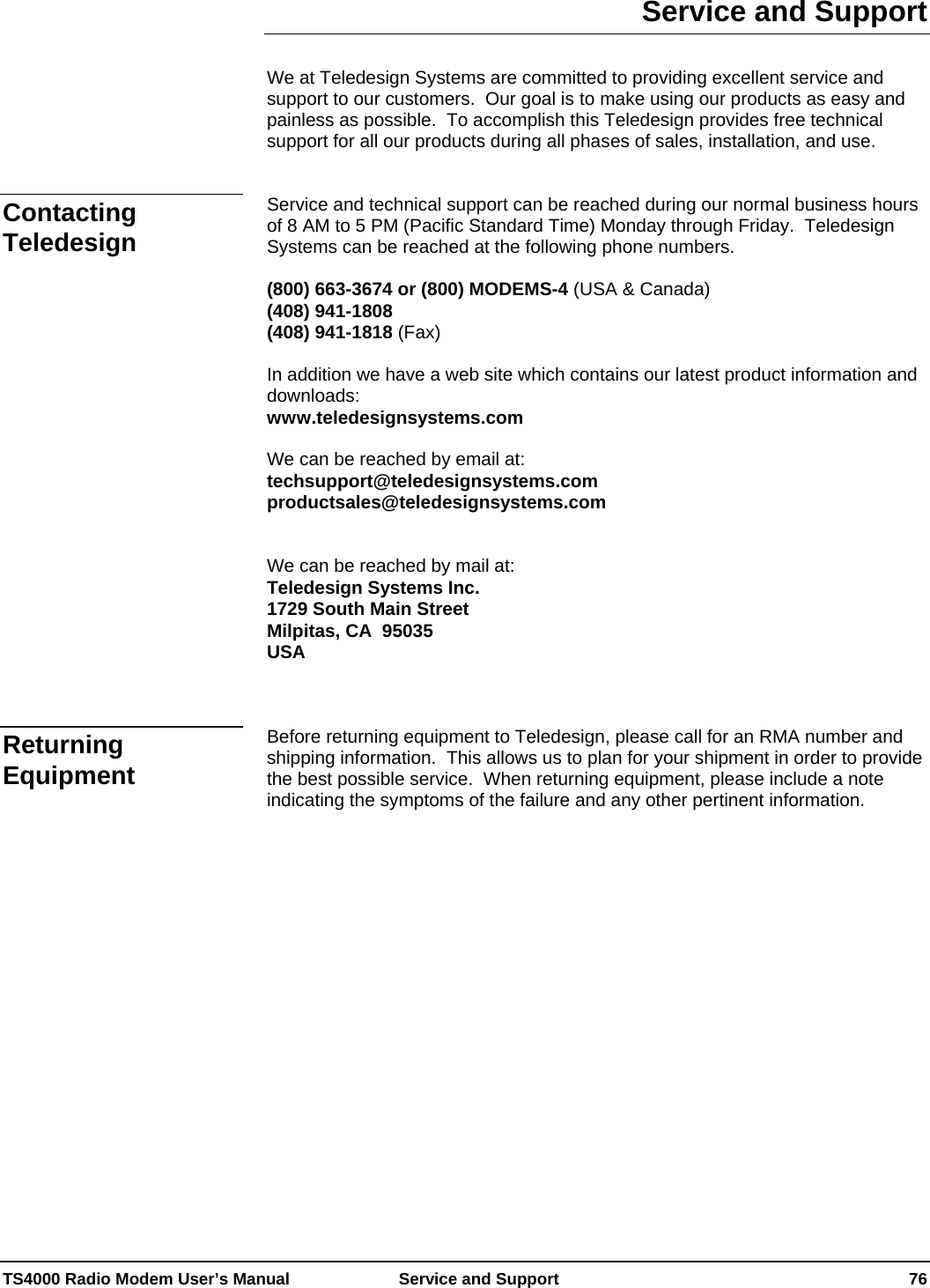  TS4000 Radio Modem User’s Manual   Service and Support    76 Service and Support  We at Teledesign Systems are committed to providing excellent service and support to our customers.  Our goal is to make using our products as easy and painless as possible.  To accomplish this Teledesign provides free technical support for all our products during all phases of sales, installation, and use.   Service and technical support can be reached during our normal business hours of 8 AM to 5 PM (Pacific Standard Time) Monday through Friday.  Teledesign Systems can be reached at the following phone numbers.  (800) 663-3674 or (800) MODEMS-4 (USA &amp; Canada) (408) 941-1808 (408) 941-1818 (Fax)  In addition we have a web site which contains our latest product information and downloads: www.teledesignsystems.com  We can be reached by email at:  techsupport@teledesignsystems.com productsales@teledesignsystems.com   We can be reached by mail at: Teledesign Systems Inc. 1729 South Main Street Milpitas, CA  95035 USA    Before returning equipment to Teledesign, please call for an RMA number and shipping information.  This allows us to plan for your shipment in order to provide the best possible service.  When returning equipment, please include a note indicating the symptoms of the failure and any other pertinent information.     Contacting Teledesign Returning Equipment 