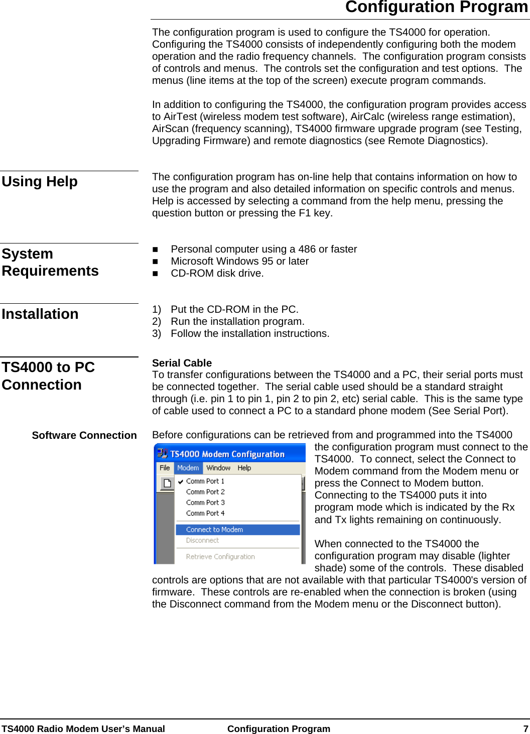  TS4000 Radio Modem User’s Manual   Configuration Program    7 Configuration Program The configuration program is used to configure the TS4000 for operation.  Configuring the TS4000 consists of independently configuring both the modem operation and the radio frequency channels.  The configuration program consists of controls and menus.  The controls set the configuration and test options.  The menus (line items at the top of the screen) execute program commands.  In addition to configuring the TS4000, the configuration program provides access to AirTest (wireless modem test software), AirCalc (wireless range estimation), AirScan (frequency scanning), TS4000 firmware upgrade program (see Testing, Upgrading Firmware) and remote diagnostics (see Remote Diagnostics).   The configuration program has on-line help that contains information on how to use the program and also detailed information on specific controls and menus.  Help is accessed by selecting a command from the help menu, pressing the question button or pressing the F1 key.    Personal computer using a 486 or faster  Microsoft Windows 95 or later  CD-ROM disk drive.    1)  Put the CD-ROM in the PC. 2)  Run the installation program. 3)  Follow the installation instructions.  Serial Cable To transfer configurations between the TS4000 and a PC, their serial ports must be connected together.  The serial cable used should be a standard straight through (i.e. pin 1 to pin 1, pin 2 to pin 2, etc) serial cable.  This is the same type of cable used to connect a PC to a standard phone modem (See Serial Port).  Before configurations can be retrieved from and programmed into the TS4000 the configuration program must connect to the TS4000.  To connect, select the Connect to Modem command from the Modem menu or press the Connect to Modem button.  Connecting to the TS4000 puts it into program mode which is indicated by the Rxand Tx lights remaining on contin  uously.  When connected to the TS4000 the configuration program may disable (lighter shade) some of the controls.  These disabled controls are options that are not available with that particular TS4000&apos;s version of firmware.  These controls are re-enabled when the connection is broken (using the Disconnect command from the Modem menu or the Disconnect button).    Using Help System Requirements Installation TS4000 to PC Connection Software Connection 