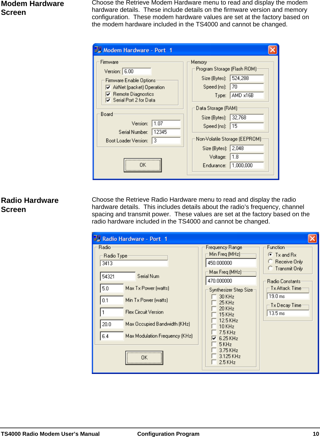  TS4000 Radio Modem User’s Manual   Configuration Program    10  Choose the Retrieve Modem Hardware menu to read and display the modem hardware details.  These include details on the firmware version and memory configuration.  These modem hardware values are set at the factory based on the modem hardware included in the TS4000 and cannot be changed. Modem Hardware Screen      Choose the Retrieve Radio Hardware menu to read and display the radio hardware details.  This includes details about the radio’s frequency, channel spacing and transmit power.  These values are set at the factory based on the radio hardware included in the TS4000 and cannot be changed. Radio Hardware Screen    