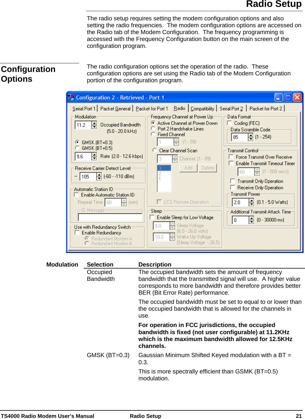  TS4000 Radio Modem User’s Manual   Radio Setup    21 Radio Setup The radio setup requires setting the modem configuration options and also setting the radio frequencies.  The modem configuration options are accessed on the Radio tab of the Modem Configuration.  The frequency programming is accessed with the Frequency Configuration button on the main screen of the configuration program.   The radio configuration options set the operation of the radio.  These configuration options are set using the Radio tab of the Modem Configuration portion of the configuration program.     Selection Description Occupied Bandwidth  The occupied bandwidth sets the amount of frequency bandwidth that the transmitted signal will use.  A higher value corresponds to more bandwidth and therefore provides better BER (Bit Error Rate) performance. The occupied bandwidth must be set to equal to or lower than the occupied bandwidth that is allowed for the channels in use.   For operation in FCC jurisdictions, the occupied bandwidth is fixed (not user configurable) at 11.2KHz which is the maximum bandwidth allowed for 12.5KHz channels. GMSK (BT=0.3)  Gaussian Minimum Shifted Keyed modulation with a BT = 0.3. This is more spectrally efficient than GSMK (BT=0.5) modulation. Configuration Options Modulation 