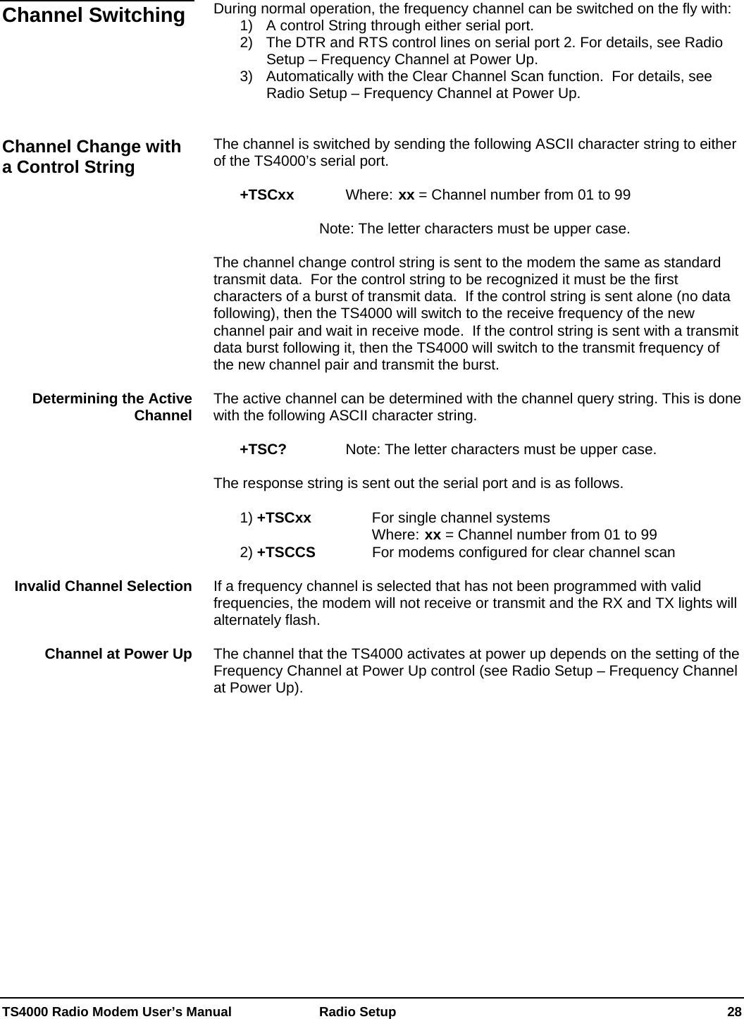  TS4000 Radio Modem User’s Manual   Radio Setup    28  During normal operation, the frequency channel can be switched on the fly with: 1)  A control String through either serial port. 2)  The DTR and RTS control lines on serial port 2. For details, see Radio Setup – Frequency Channel at Power Up. 3)  Automatically with the Clear Channel Scan function.  For details, see Radio Setup – Frequency Channel at Power Up.   The channel is switched by sending the following ASCII character string to either of the TS4000’s serial port.   +TSCxx     Where: xx = Channel number from 01 to 99       Note: The letter characters must be upper case.   The channel change control string is sent to the modem the same as standard transmit data.  For the control string to be recognized it must be the first characters of a burst of transmit data.  If the control string is sent alone (no data following), then the TS4000 will switch to the receive frequency of the new channel pair and wait in receive mode.  If the control string is sent with a transmit data burst following it, then the TS4000 will switch to the transmit frequency of the new channel pair and transmit the burst.  The active channel can be determined with the channel query string. This is done with the following ASCII character string.   +TSC?      Note: The letter characters must be upper case.   The response string is sent out the serial port and is as follows.   1) +TSCxx      For single channel systems Where: xx = Channel number from 01 to 99  2) +TSCCS     For modems configured for clear channel scan  If a frequency channel is selected that has not been programmed with valid frequencies, the modem will not receive or transmit and the RX and TX lights will alternately flash.  The channel that the TS4000 activates at power up depends on the setting of the Frequency Channel at Power Up control (see Radio Setup – Frequency Channel at Power Up).  Channel Switching Channel Change with a Control String Determining the Active Channel Invalid Channel Selection Channel at Power Up 