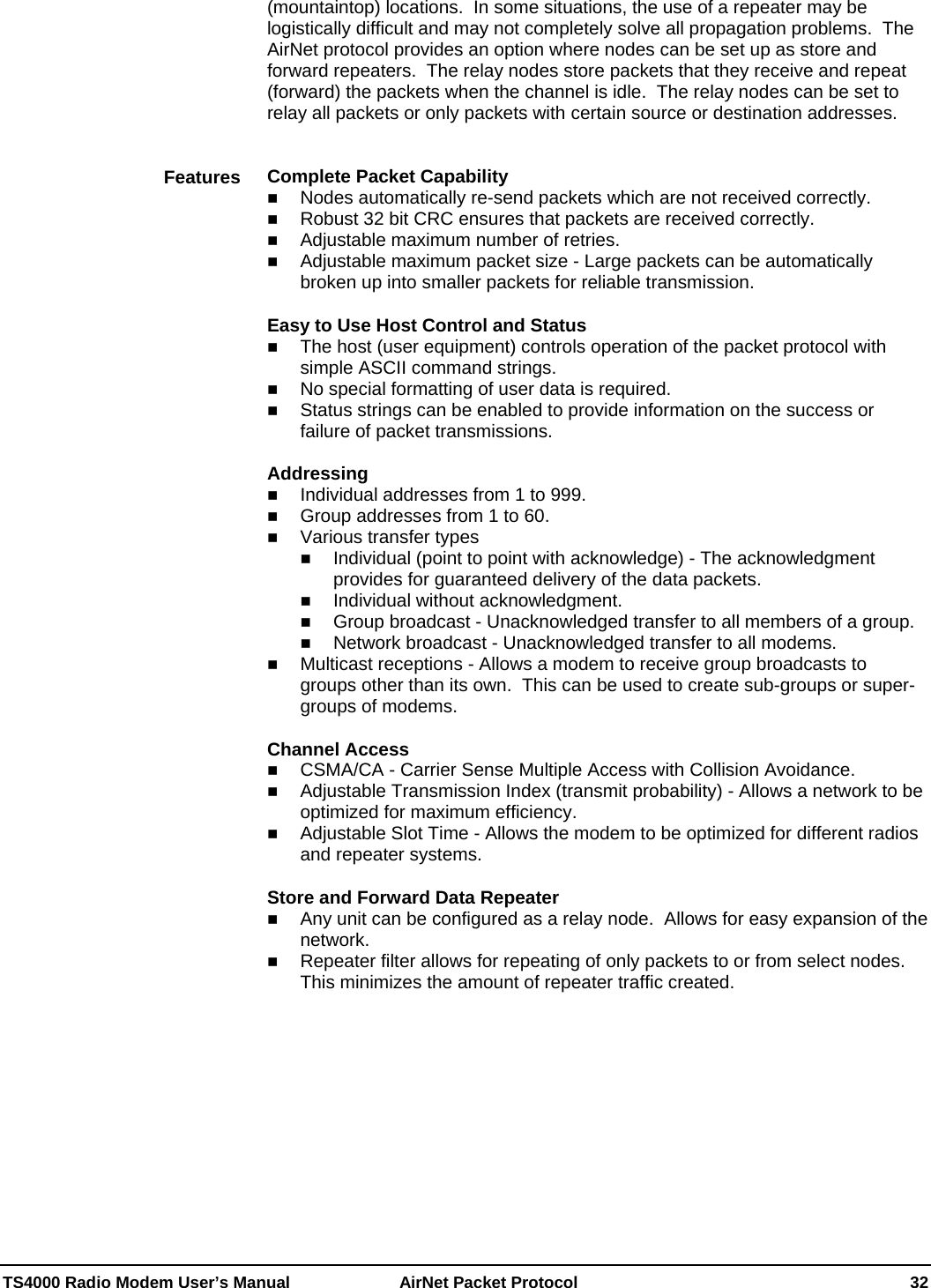  TS4000 Radio Modem User’s Manual   AirNet Packet Protocol    32 (mountaintop) locations.  In some situations, the use of a repeater may be logistically difficult and may not completely solve all propagation problems.  The AirNet protocol provides an option where nodes can be set up as store and forward repeaters.  The relay nodes store packets that they receive and repeat (forward) the packets when the channel is idle.  The relay nodes can be set to relay all packets or only packets with certain source or destination addresses.   Complete Packet Capability  Nodes automatically re-send packets which are not received correctly.  Robust 32 bit CRC ensures that packets are received correctly.  Adjustable maximum number of retries.  Adjustable maximum packet size - Large packets can be automatically broken up into smaller packets for reliable transmission.  Easy to Use Host Control and Status  The host (user equipment) controls operation of the packet protocol with simple ASCII command strings.  No special formatting of user data is required.  Status strings can be enabled to provide information on the success or failure of packet transmissions.  Addressing  Individual addresses from 1 to 999.  Group addresses from 1 to 60.  Various transfer types  Individual (point to point with acknowledge) - The acknowledgment provides for guaranteed delivery of the data packets.  Individual without acknowledgment.  Group broadcast - Unacknowledged transfer to all members of a group.  Network broadcast - Unacknowledged transfer to all modems.  Multicast receptions - Allows a modem to receive group broadcasts to groups other than its own.  This can be used to create sub-groups or super-groups of modems.  Channel Access  CSMA/CA - Carrier Sense Multiple Access with Collision Avoidance.  Adjustable Transmission Index (transmit probability) - Allows a network to be optimized for maximum efficiency.  Adjustable Slot Time - Allows the modem to be optimized for different radios and repeater systems.  Store and Forward Data Repeater   Any unit can be configured as a relay node.  Allows for easy expansion of the network.  Repeater filter allows for repeating of only packets to or from select nodes.  This minimizes the amount of repeater traffic created.  Features 