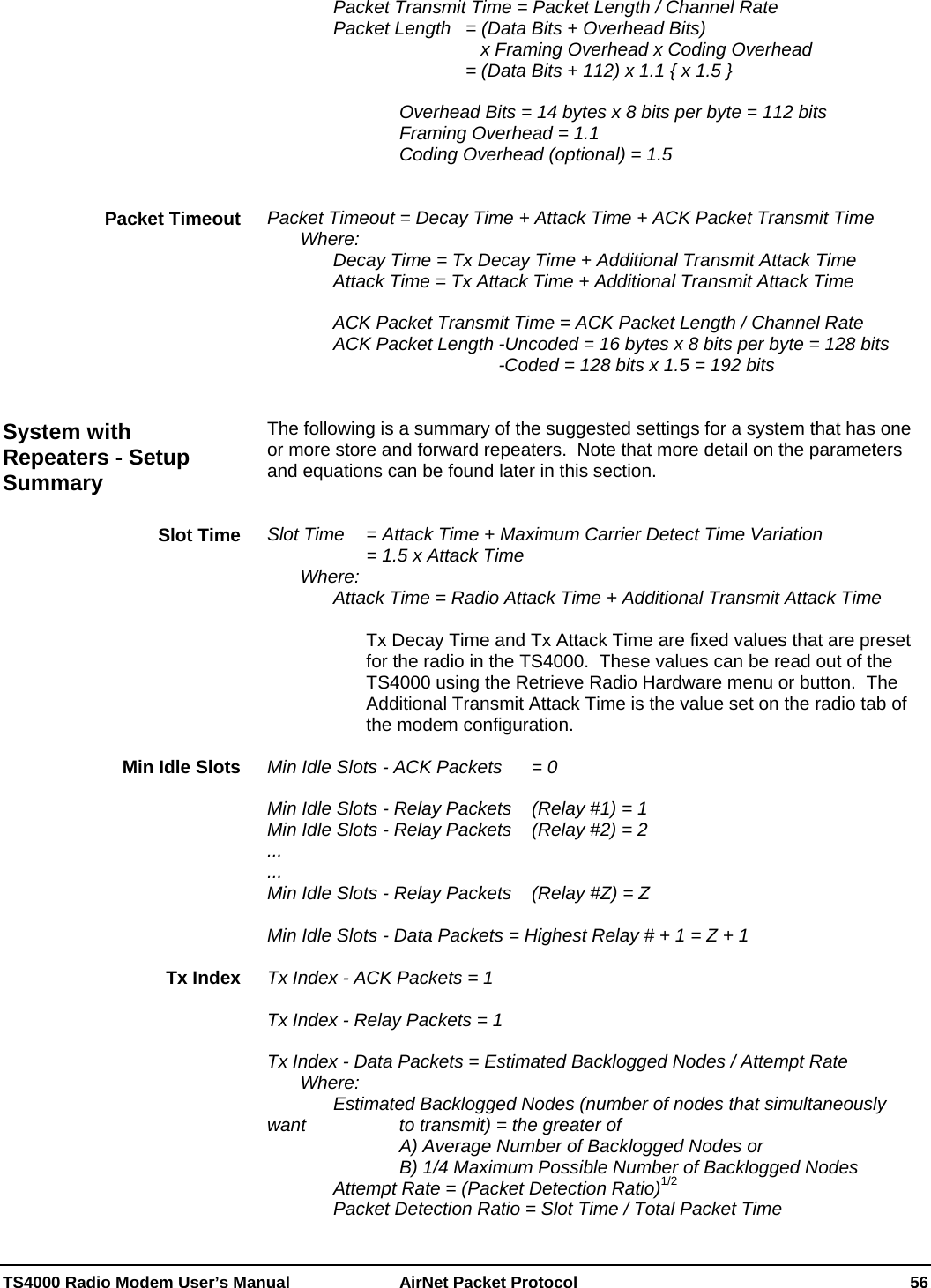  TS4000 Radio Modem User’s Manual   AirNet Packet Protocol    56     Packet Transmit Time = Packet Length / Channel Rate     Packet Length  = (Data Bits + Overhead Bits)                 x Framing Overhead x Coding Overhead               = (Data Bits + 112) x 1.1 { x 1.5 }          Overhead Bits = 14 bytes x 8 bits per byte = 112 bits     Framing Overhead = 1.1     Coding Overhead (optional) = 1.5   Packet Timeout = Decay Time + Attack Time + ACK Packet Transmit Time  Where:    Decay Time = Tx Decay Time + Additional Transmit Attack Time   Attack Time = Tx Attack Time + Additional Transmit Attack Time    ACK Packet Transmit Time = ACK Packet Length / Channel Rate     ACK Packet Length -Uncoded = 16 bytes x 8 bits per byte = 128 bits               -Coded = 128 bits x 1.5 = 192 bits   The following is a summary of the suggested settings for a system that has one or more store and forward repeaters.  Note that more detail on the parameters and equations can be found later in this section.   Slot Time   = Attack Time + Maximum Carrier Detect Time Variation       = 1.5 x Attack Time  Where: Attack Time = Radio Attack Time + Additional Transmit Attack Time  Tx Decay Time and Tx Attack Time are fixed values that are preset for the radio in the TS4000.  These values can be read out of the TS4000 using the Retrieve Radio Hardware menu or button.  The Additional Transmit Attack Time is the value set on the radio tab of the modem configuration.  Min Idle Slots - ACK Packets  = 0  Min Idle Slots - Relay Packets   (Relay #1) = 1 Min Idle Slots - Relay Packets   (Relay #2) = 2 ... ... Min Idle Slots - Relay Packets   (Relay #Z) = Z  Min Idle Slots - Data Packets = Highest Relay # + 1 = Z + 1  Tx Index - ACK Packets = 1  Tx Index - Relay Packets = 1  Tx Index - Data Packets = Estimated Backlogged Nodes / Attempt Rate  Where:     Estimated Backlogged Nodes (number of nodes that simultaneously want       to transmit) = the greater of         A) Average Number of Backlogged Nodes or         B) 1/4 Maximum Possible Number of Backlogged Nodes     Attempt Rate = (Packet Detection Ratio)1/2     Packet Detection Ratio = Slot Time / Total Packet Time Packet Timeout System with Repeaters - Setup Summary Slot Time Min Idle Slots Tx Index 