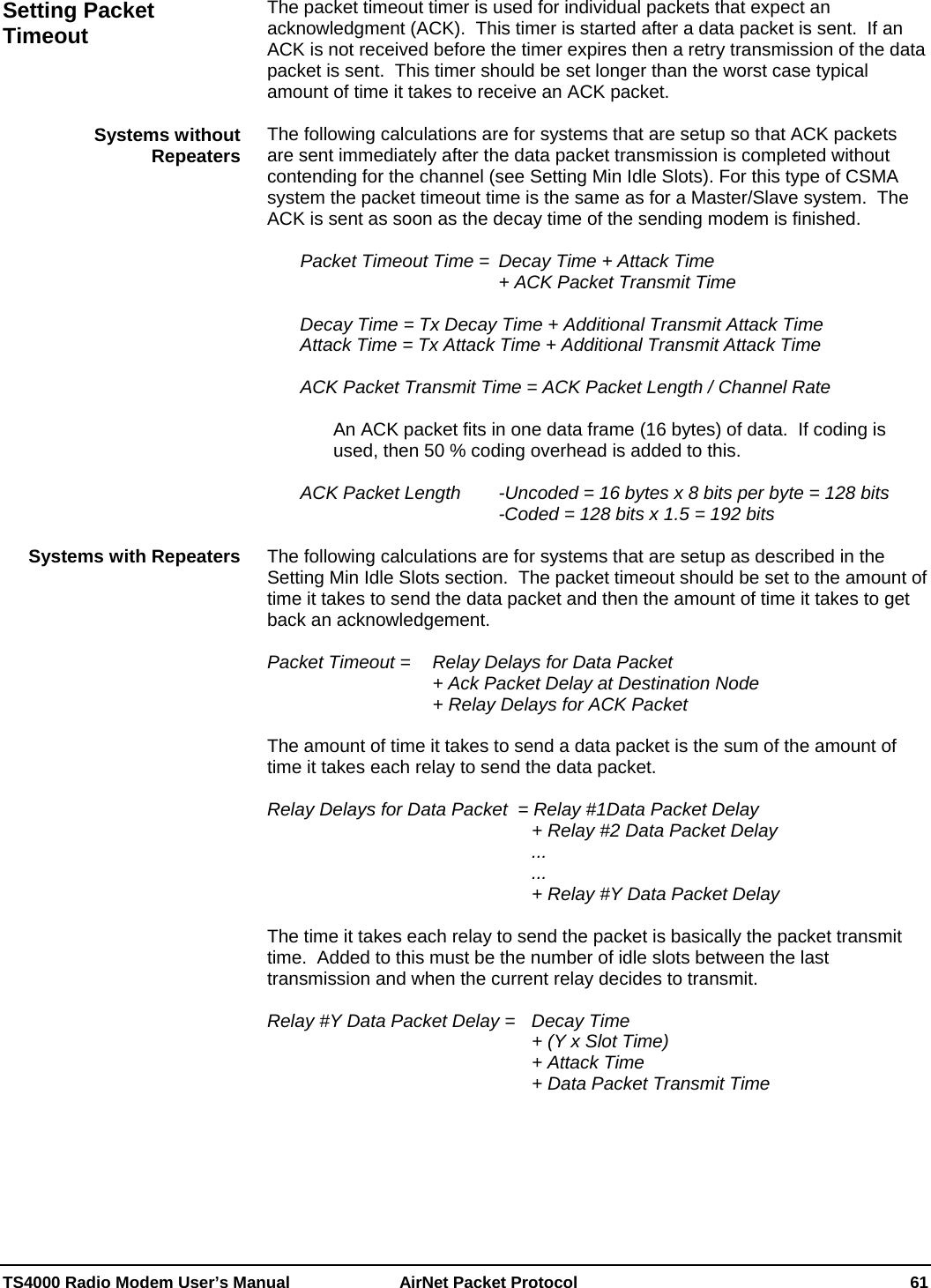  TS4000 Radio Modem User’s Manual   AirNet Packet Protocol    61 The packet timeout timer is used for individual packets that expect an acknowledgment (ACK).  This timer is started after a data packet is sent.  If an ACK is not received before the timer expires then a retry transmission of the data packet is sent.  This timer should be set longer than the worst case typical amount of time it takes to receive an ACK packet.  The following calculations are for systems that are setup so that ACK packets are sent immediately after the data packet transmission is completed without contending for the channel (see Setting Min Idle Slots). For this type of CSMA system the packet timeout time is the same as for a Master/Slave system.  The ACK is sent as soon as the decay time of the sending modem is finished.    Packet Timeout Time =  Decay Time + Attack Time                     + ACK Packet Transmit Time  Decay Time = Tx Decay Time + Additional Transmit Attack Time Attack Time = Tx Attack Time + Additional Transmit Attack Time    ACK Packet Transmit Time = ACK Packet Length / Channel Rate  An ACK packet fits in one data frame (16 bytes) of data.  If coding is used, then 50 % coding overhead is added to this.    ACK Packet Length   -Uncoded = 16 bytes x 8 bits per byte = 128 bits               -Coded = 128 bits x 1.5 = 192 bits  The following calculations are for systems that are setup as described in the Setting Min Idle Slots section.  The packet timeout should be set to the amount of time it takes to send the data packet and then the amount of time it takes to get back an acknowledgement.   Packet Timeout =  Relay Delays for Data Packet           + Ack Packet Delay at Destination Node      + Relay Delays for ACK Packet  The amount of time it takes to send a data packet is the sum of the amount of time it takes each relay to send the data packet.  Relay Delays for Data Packet  = Relay #1Data Packet Delay         + Relay #2 Data Packet Delay         ...         ...         + Relay #Y Data Packet Delay   The time it takes each relay to send the packet is basically the packet transmit time.  Added to this must be the number of idle slots between the last transmission and when the current relay decides to transmit.  Relay #Y Data Packet Delay =   Decay Time          + (Y x Slot Time)          + Attack Time          + Data Packet Transmit Time  Setting Packet Timeout Systems without Repeaters Systems with Repeaters 