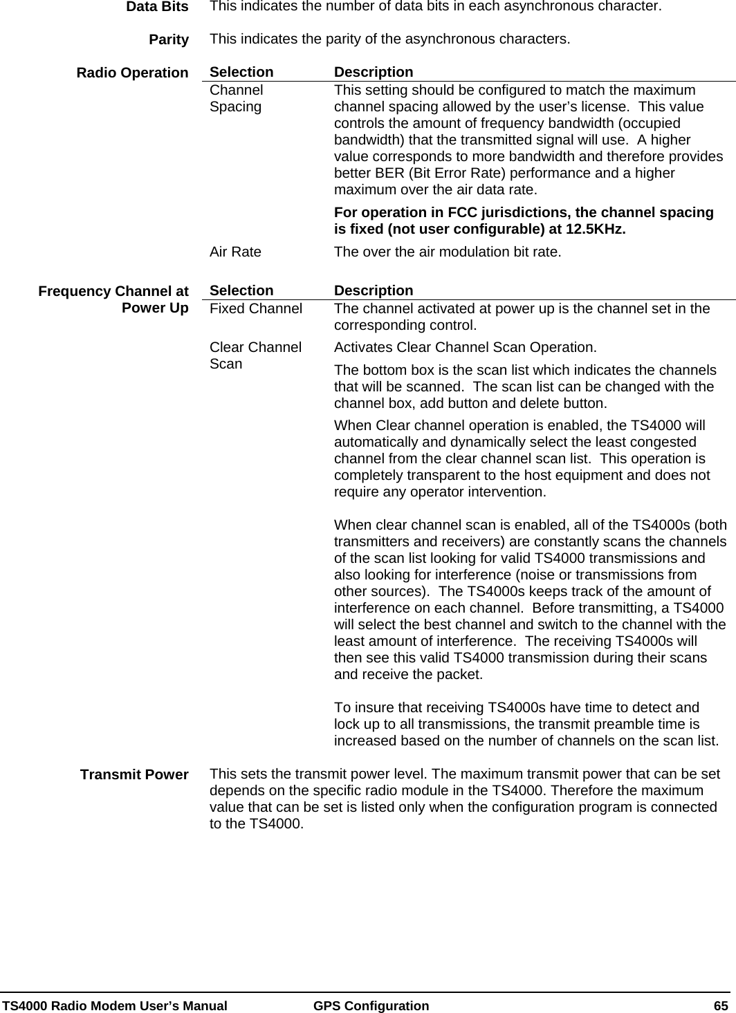  TS4000 Radio Modem User’s Manual   GPS Configuration    65 This indicates the number of data bits in each asynchronous character.    This indicates the parity of the asynchronous characters.    Selection Description Channel Spacing  This setting should be configured to match the maximum channel spacing allowed by the user’s license.  This value controls the amount of frequency bandwidth (occupied bandwidth) that the transmitted signal will use.  A higher value corresponds to more bandwidth and therefore provides better BER (Bit Error Rate) performance and a higher maximum over the air data rate. For operation in FCC jurisdictions, the channel spacing is fixed (not user configurable) at 12.5KHz. Air Rate  The over the air modulation bit rate.    Selection Description Fixed Channel  The channel activated at power up is the channel set in the corresponding control. Clear Channel Scan  Activates Clear Channel Scan Operation. The bottom box is the scan list which indicates the channels that will be scanned.  The scan list can be changed with the channel box, add button and delete button. When Clear channel operation is enabled, the TS4000 will automatically and dynamically select the least congested channel from the clear channel scan list.  This operation is completely transparent to the host equipment and does not require any operator intervention.  When clear channel scan is enabled, all of the TS4000s (both transmitters and receivers) are constantly scans the channels of the scan list looking for valid TS4000 transmissions and also looking for interference (noise or transmissions from other sources).  The TS4000s keeps track of the amount of interference on each channel.  Before transmitting, a TS4000 will select the best channel and switch to the channel with the least amount of interference.  The receiving TS4000s will then see this valid TS4000 transmission during their scans and receive the packet.  To insure that receiving TS4000s have time to detect and lock up to all transmissions, the transmit preamble time is increased based on the number of channels on the scan list.    This sets the transmit power level. The maximum transmit power that can be set depends on the specific radio module in the TS4000. Therefore the maximum value that can be set is listed only when the configuration program is connected to the TS4000.  Data Bits Parity Radio Operation Frequency Channel at Power Up Transmit Power 