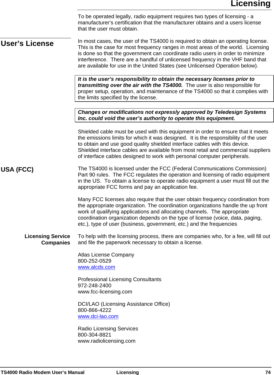  TS4000 Radio Modem User’s Manual   Licensing    74 Licensing To be operated legally, radio equipment requires two types of licensing - a manufacturer’s certification that the manufacturer obtains and a users license that the user must obtain.  In most cases, the user of the TS4000 is required to obtain an operating license.  This is the case for most frequency ranges in most areas of the world.  Licensing is done so that the government can coordinate radio users in order to minimize interference.  There are a handful of unlicensed frequency in the VHF band that are available for use in the United States (see Unlicensed Operation below).  It is the user’s responsibility to obtain the necessary licenses prior to transmitting over the air with the TS4000.  The user is also responsible for proper setup, operation, and maintenance of the TS4000 so that it complies with the limits specified by the license.  Changes or modifications not expressly approved by Teledesign Systems Inc. could void the user’s authority to operate this equipment.  Shielded cable must be used with this equipment in order to ensure that it meets the emissions limits for which it was designed.  It is the responsibility of the user to obtain and use good quality shielded interface cables with this device.  Shielded interface cables are available from most retail and commercial suppliers of interface cables designed to work with personal computer peripherals.  The TS4000 is licensed under the FCC (Federal Communications Commission) Part 90 rules.  The FCC regulates the operation and licensing of radio equipment in the US.  To obtain a license to operate radio equipment a user must fill out the appropriate FCC forms and pay an application fee.    Many FCC licenses also require that the user obtain frequency coordination from the appropriate organization. The coordination organizations handle the up front work of qualifying applications and allocating channels.  The appropriate coordination organization depends on the type of license (voice, data, paging, etc.), type of user (business, government, etc.) and the frequencies  To help with the licensing process, there are companies who, for a fee, will fill out and file the paperwork necessary to obtain a license.    Atlas License Company     800-252-0529 www.alcds.com  Professional Licensing Consultants 972-248-2400 www.fcc-licensing.com  DCI/LAO (Licensing Assistance Office) 800-866-4222 www.dci-lao.com  Radio Licensing Services 800-304-8821 www.radiolicensing.com  User’s License USA (FCC) Licensing Service Companies 